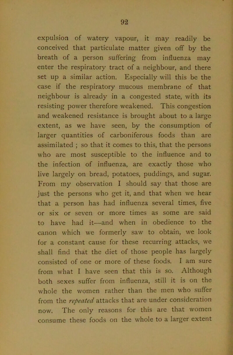 expulsion of watery vapour, it may readily be conceived that particulate matter given off by the breath of a person suffering from influenza may enter the respiratory tract of a neighbour, and there set up a similar action. Especially will this be the case if the respiratory mucous membrane of that neighbour is already in a congested state, with its resisting power therefore weakened. This congestion and weakened resistance is brought about to a large extent, as we have seen, by the consumption of larger quantities of carboniferous foods than are assimilated ; so that it comes to this, that the persons who are most susceptible to the influence and to the infection of influenza, are exactly those who live largely on bread, potatoes, puddings, and sugar. From my observation I should say that those are just the persons who get it, and that when we hear that a person has had influenza several times, five or six or seven or more times as some are said to have had it—and when in obedience to the canon which we formerly saw to obtain, we look for a constant cause for these recurring attacks, we shall find that the diet of those people has largely consisted of one or more of these foods. I am sure from what I have seen that this is so. Although both sexes suffer from influenza, still it is on the whole the women rather than the men who suffer from the repeated attacks that are under consideration now. The only reasons for this are that women consume these foods on the whole to a larger extent