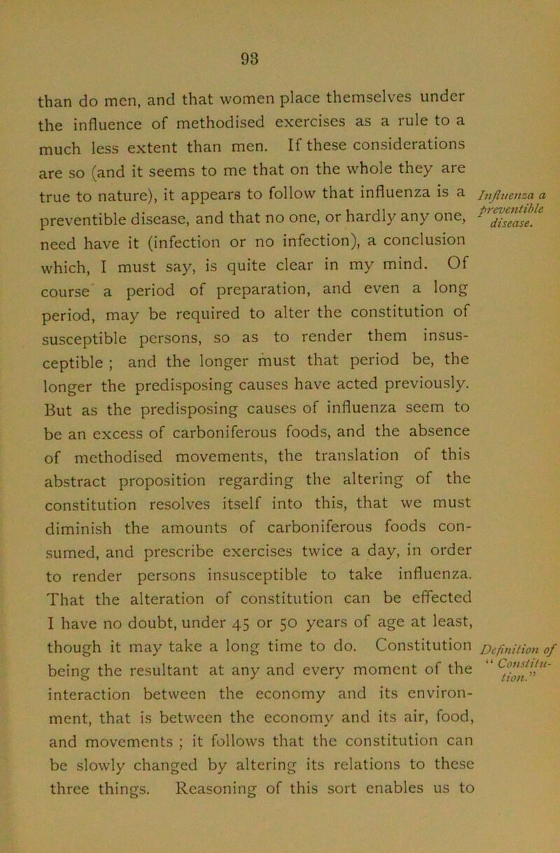 than do men, and that women place themselves under the influence of methodised exercises as a rule to a much less extent than men. If these considerations are so (and it seems to me that on the whole they are true to nature), it appears to follow that influenza is a preventible disease, and that no one, or hardly any one, need have it (infection or no infection), a conclusion which, I must say, is quite clear in my mind. Of course a period of preparation, and even a long period, may be required to alter the constitution of susceptible persons, so as to render them insus- ceptible ; and the longer must that period be, the longer the predisposing causes have acted previously. But as the predisposing causes of influenza seem to be an excess of carboniferous foods, and the absence of methodised movements, the translation of this abstract proposition regarding the altering of the constitution resolves itself into this, that we must diminish the amounts of carboniferous foods con- sumed, and prescribe exercises twice a day, in order to render persons insusceptible to take influenza. That the alteration of constitution can be effected I have no doubt, under 45 or 50 years of age at least, though it may take a long time to do. Constitution being the resultant at any and every moment of the interaction between the economy and its environ- ment, that is between the economy and its air, food, and movements ; it follows that the constitution can be slowly changed by altering its relations to these three things. Reasoning of this sort enables us to Injlueuza a preventible disease. Definition of “ Constitu- tion. ”