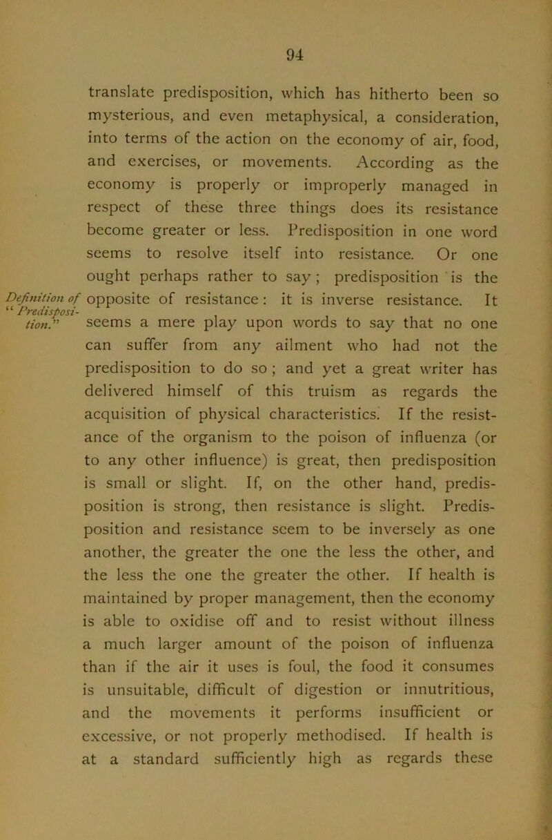 translate predisposition, which has hitherto been so nnysterious, and even metaphysical, a consideration, into terms of the action on the economy of air, food, and exercises, or movements. According as the economy is properly or improperly managed in respect of these three things does its resistance become greater or less. Predisposition in one word seems to resolve itself into resistance. Or one ought perhaps rather to say ; predisposition is the Definition of opposite of resistance: it is inverse resistance. It “ Predisposi- tion.” seems a mere play upon words to say that no one can suffer from any ailment who had not the predisposition to do so ; and yet a great writer has delivered himself of this truism as regards the acquisition of physical characteristics! If the resist- ance of the organism to the poison of influenza (or to any other influence) is great, then predisposition is small or slight. If, on the other hand, predis- position is strong, then resistance is slight. Predis- position and resistance seem to be inversely as one another, the greater the one the less the other, and the less the one the greater the other. If health is maintained by proper management, then the economy is able to oxidise off and to resist without illness a much larger amount of the poison of influenza than if the air it uses is foul, the food it consumes is unsuitable, difficult of digestion or innutritions, and the movements it performs insufficient or excessive, or not properly methodised. If health is at a standard sufficiently high as regards these