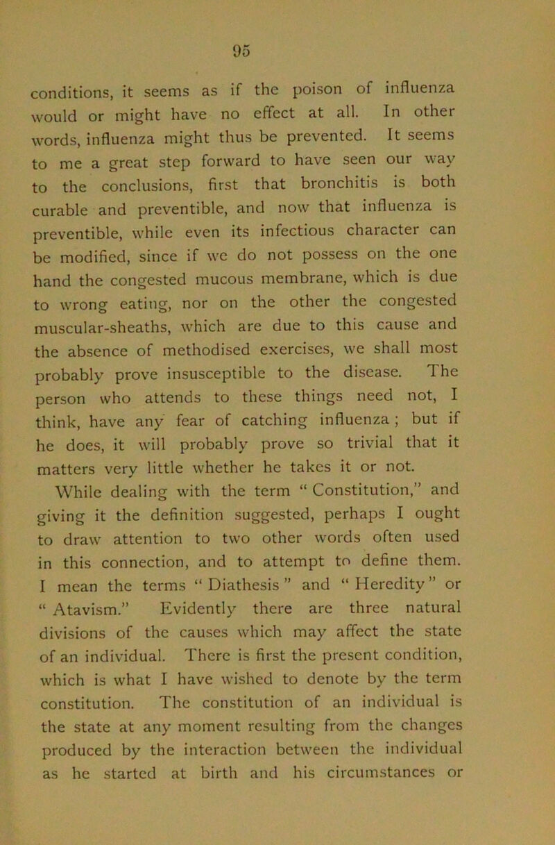 conditions, it seems as if the poison of influenza would or might have no effect at all. In other words, influenza might thus be prevented. It seems to me a great step forward to have seen our way to the conclusions, first that bronchitis is both curable and preventible, and now that influenza is preventible, while even its infectious character can be modified, since if we do not possess on the one hand the congested mucous membrane, which is due to wrong eating, nor on the other the congested muscular-sheaths, which are due to this cause and the absence of methodised exercises, we shall most probably prove insusceptible to the disease. The person who attends to these things need not, I think, have any fear of catching influenza; but if he does, it will probably prove so trivial that it matters very little whether he takes it or not. While dealing with the term “ Constitution,” and giving it the definition suggested, perhaps I ought to draw attention to two other words often used in this connection, and to attempt to define them. I mean the terms “ Diathesis ” and “ Heredity ” or “ Atavism.” Evidently there are three natural divisions of the causes which may affect the state of an individual. There is first the present condition, which is what I have wished to denote by the term constitution. The constitution of an individual is the state at any moment resulting from the changes produced by the interaction between the individual as he started at birth and his circumstances or