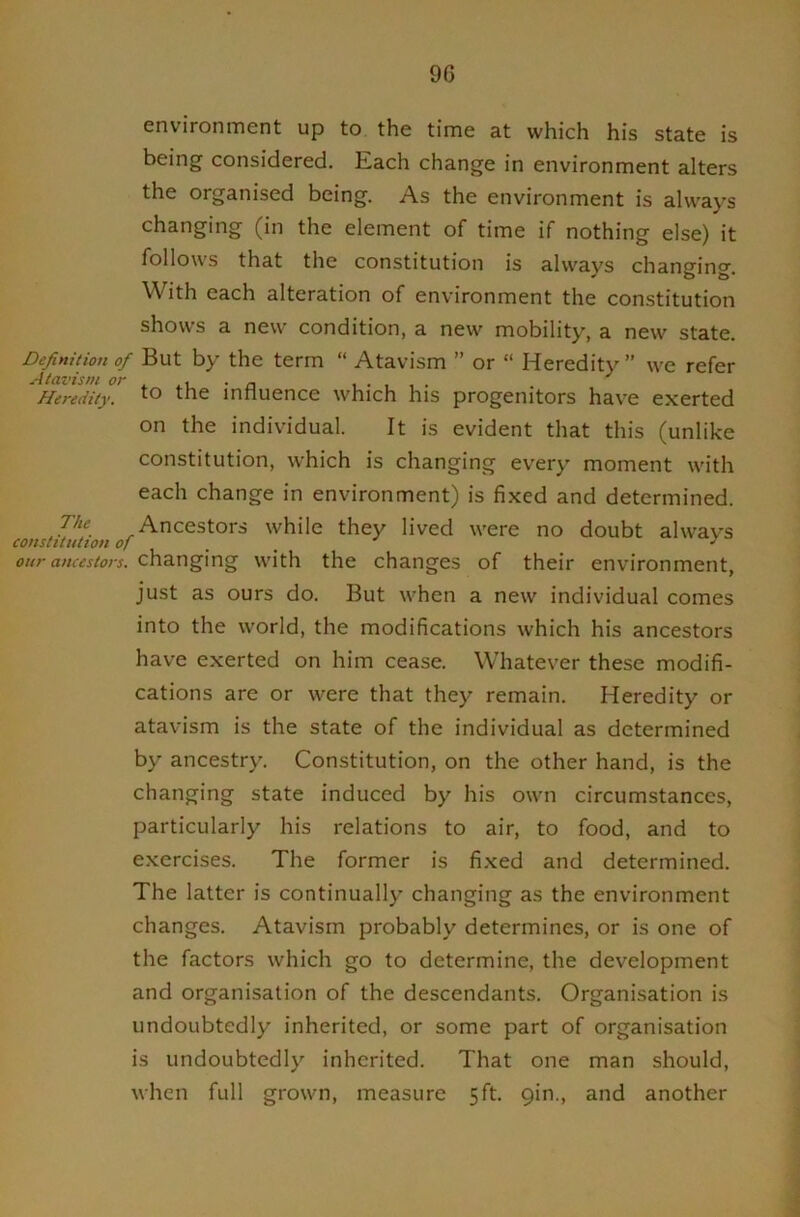 environment up to the time at which his state is being considered. Each change in environment alters the organised being. As the environment is alvv’ays changing (in the element of time if nothing else) it follows that the constitution is alw'ays changing. With each alteration of environment the constitution shows a new condition, a new mobility, a new state. Definition of But by the term “ Atavism ” or “ Heredity” we refer Heredity. to the influence which his progenitors have exerted on the individual. It is evident that this (unlike constitution, which is changing every moment with each change in environment) is fixed and determined. Ancestors while they lived were no doubt always constitution of ^ our ancestors, changing with the changes of their environment, just as ours do. But when a new individual comes into the world, the modifications which his ancestors have exerted on him cease. Whatever these modifi- cations are or were that they remain. Heredity or atavism is the state of the individual as determined by ancestry. Constitution, on the other hand, is the changing state induced by his own circumstances, particularly his relations to air, to food, and to exercises. The former is fixed and determined. The latter is continually changing as the environment changes. Atavism probably determines, or is one of the factors which go to determine, the development and organisation of the descendants. Organisation is undoubtedly inherited, or some part of organisation is undoubtedly inherited. That one man should, when full grown, measure 5ft. gin., and another