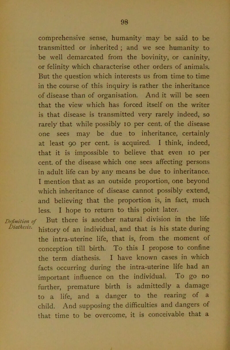 comprehensive sense, humanity may be said to be transmitted or inherited ; and we see humanity to be well demarcated from the bovinity, or caninity, or felinity which characterise other orders of animals. But the question which interests us from time to time in the course of this inquiry is rather the inheritance of disease than of organisation. And it will be seen that the view which has forced itself on the writer is that disease is transmitted very rarely indeed, so rarely that while possibly lO per cent, of the disease one sees may be due to inheritance, certainly at least 90 per cent, is acquired. I think, indeed, that it is impossible to believe that even 10 per cent, of the disease which one sees affecting persons in adult life can by any means be due to inheritance. I mention that as an outside proportion, one beyond which inheritance of disease cannot possibly extend, and believing that the proportion is, in fact, much less. I hope to return to this point later. Definition of But there is another natural division in the life Diathesis, history of an individual, and that is his state during the intra-uterine life, that is, from the moment of conception till birth. To this I propose to confine the term diathesis, I have known cases in which facts occurring during the intra-uterine life had an important influence on the individual. To go no further, premature birth is admittedly a damage to a life, and a danger to the rearing of a child. And supposing the difficulties and dangers of that time to be overcome, it is conceivable that a