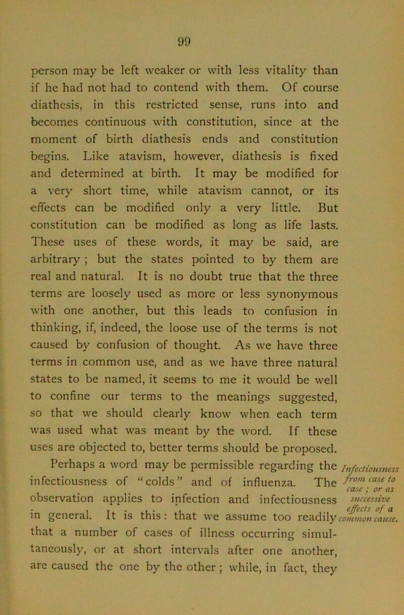 person may be left weaker or with less vitality than if he had not had to contend with them. Of course diathesis, in this restricted sense, runs into and becomes continuous with constitution, since at the moment of birth diathesis ends and constitution begins. Like atavism, however, diathesis is fixed and determined at birth. It may be modified for a very short time, while atavism cannot, or its effects can be modified only a very little. But constitution can be modified as long as life lasts. These uses of these words, it may be said, are arbitrary; but the states pointed to by them are real and natural. It is no doubt true that the three terms are loosely used as more or less synonymous with one another, but this leads to confusion in thinking, if, indeed, the loose use of the terms is not caused by confusion of thought. As we have three terms in common use, and as we have three natural states to be named, it seems to me it would be well to confine our terms to the meanings suggested, so that we should clearly know when each term was used what was meant by the word. If these uses are objected to, better terms should be proposed. Perhaps a word may be permissible regarding the i„fectioumess infectiousness of “colds” and of influenza. from case to case ; or as observation applies to infection and infectiousness successive in general. It is this: that we assume too rea.d\\ycom»wucLise. that a number of cases of illness occurring simul- taneously, or at short intervals after one another, are caused the one by the other; while, in fact, they
