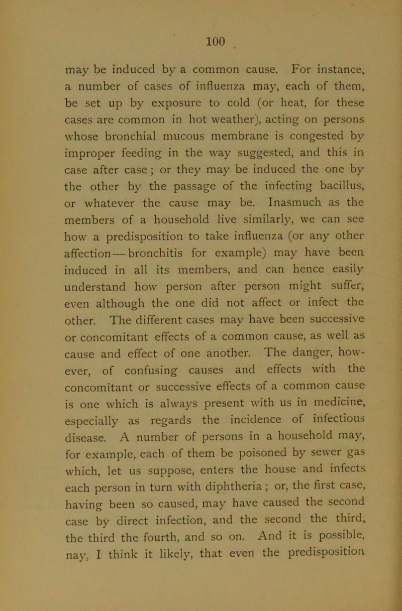 may be induced by a common cause. For instance, a number of cases of influenza may, each of them, be set up by e.xposure to cold (or heat, for these cases are common in hot weather), acting on persons whose bronchial mucous membrane is congested by improper feeding in the way suggested, and this in case after case ; or they may be induced the one by the other by the passage of the infecting bacillus, or whatever the cause may be. Inasmuch as the members of a household live similarly, we can see how a predisposition to take influenza (or any other affection — bronchitis for example) may have been induced in all its members, and can hence easily understand how person after person might suffer, even although the one did not affect or infect the other. The different cases may have been successive or concomitant effects of a common cause, as well as cause and effect of one another. The danger, how- ever, of confusing causes and effects with the concomitant or successive effects of a common cause is one which is always present with us in medicine, especially as regards the incidence of infectious disease. A number of persons in a household may, for example, each of them be poisoned by sewer gas which, let us suppose, enters the house and infects each person in turn with diphtheria ; or, the first case, having been so caused, may have caused the second case by direct infection, and the second the third, the third the fourth, and so on. And it is po.ssible, nay, I think it likely, that even the predispositioa