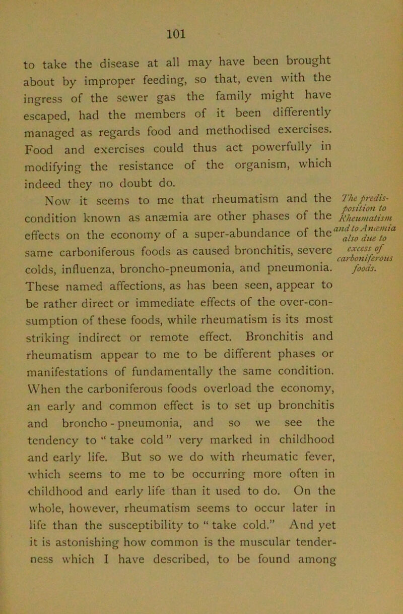 to take the disease at all may have been brought about by improper feeding, so that, even with the ingress of the sewer gas the family might have escaped, had the members of it been differently managed as regards food and methodised exercises. Food and exercises could thus act powerfully in modifying the resistance of the organism, which indeed they no doubt do. Now it seems to me that rheumatism and the Thepredh- - , position to condition known as anaemia are other phases ot the Rheumatism effects on the economy of a super-abundance of same carboniferous foods as caused bronchitis, severe excess of carboniferous colds, influenza, broncho-pneumonia, and pneumonia. foods. These named affections, as has been seen, appear to be rather direct or immediate effects of the over-con- sumption of these foods, while rheumatism is its most striking indirect or remote effect. Bronchitis and rheumatism appear to me to be different phases or manifestations of fundamentally the same condition. When the carboniferous foods overload the economy, an early and common effect is to set up bronchitis and broncho - pneumonia, and so we see the tendency to “ take cold ” very marked in childhood and early life. But so we do with rheumatic fever, which seems to me to be occurring more often in childhood and early life than it used to do. On the whole, however, rheumatism seems to occur later in life than the susceptibility to “ take cold.” And yet it is astonishing how common is the muscular tender- ness which I have described, to be found among