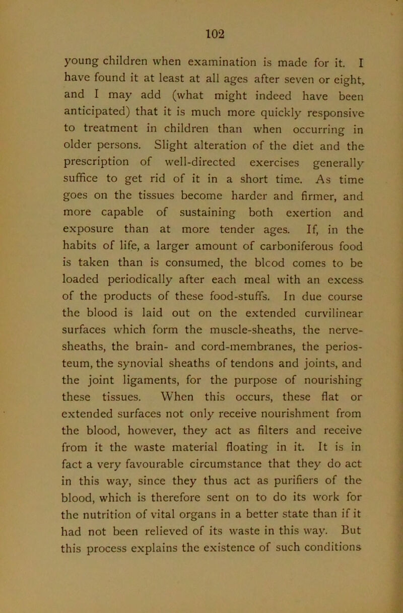 young children when examination is made for it. I have found it at least at all ages after seven or eight, and I may add (what might indeed have been anticipated) that it is much more quickly responsive to treatment in children than when occurring in older persons. Slight alteration of the diet and the prescription of well-directed exercises generally suffice to get rid of it in a short time. As time goes on the tissues become harder and firmer, and more capable of sustaining both exertion and exposure than at more tender ages. If, in the habits of life, a larger amount of carboniferous food is taken than is consumed, the blcod comes to be loaded periodically after each meal with an excess of the products of these food-stuffs. In due course the blood is laid out on the extended curvilinear surfaces which form the muscle-sheaths, the nerve- sheaths, the brain- and cord-membranes, the perios- teum, the synovial sheaths of tendons and joints, and the joint ligaments, for the purpose of nourishing these tissues. When this occurs, these flat or extended surfaces not only receive nourishment from the blood, however, they act as filters and receive from it the waste material floating in it. It is in fact a very favourable circumstance that they do act in this way, since they thus act as purifiers of the blood, which is therefore sent on to do its work for the nutrition of vital organs in a better state than if it had not been relieved of its waste in this way. But this process explains the existence of such conditions