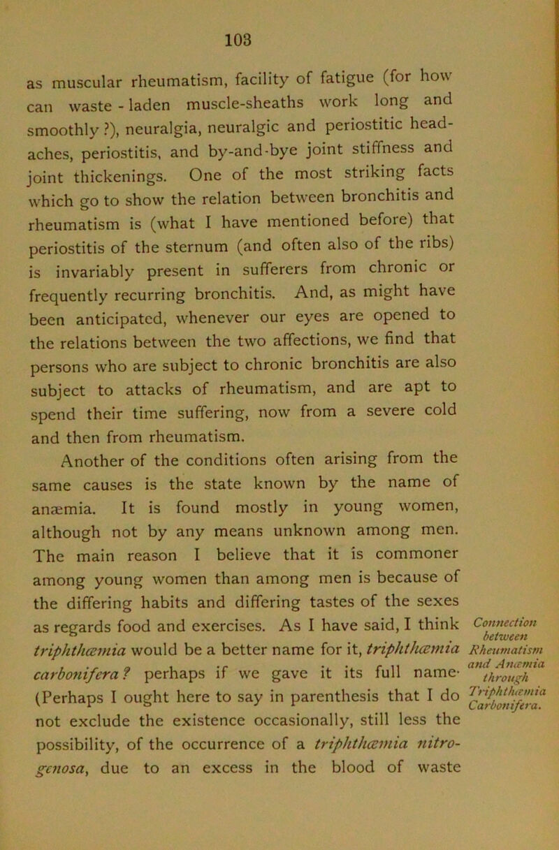 as muscular rheumatism, facility of fatigue (for how can waste - laden muscle-sheaths work long and smoothly ?), neuralgia, neuralgic and periostitic head- aches, periostitis, and by-and-bye joint stiffness and joint thickenings. One of the most striking facts which go to show the relation between bronchitis and rheumatism is (what I have mentioned before) that periostitis of the sternum (and often also of the ribs) is invariably present in sufferers from chronic or frequently recurring bronchitis. And, as might have been anticipated, whenever our eyes are opened to the relations between the two affections, we find that persons who are subject to chronic bronchitis are also subject to attacks of rheumatism, and are apt to spend their time suffering, now from a severe cold and then from rheumatism. Another of the conditions often arising from the same causes is the state known by the name of anaemia. It is found mostly in young women, although not by any means unknown among men. The main reason I believe that it is commoner among young women than among men is because of the differing habits and differing tastes of the sexes as regards food and exercises. As I have said, I think triphthainia would be a better name for it, triphihcemia carboniferaf perhaps if we gave it its full name- (Perhaps I ought here to say in parenthesis that I do not exclude the existence occasionally, still less the possibility, of the occurrence of a triphthceinia nitro- gcnosa, due to an excess in the blood of waste Connection between Rheumatism and Atucmia through 7'riphthtcmia Carbonifera.