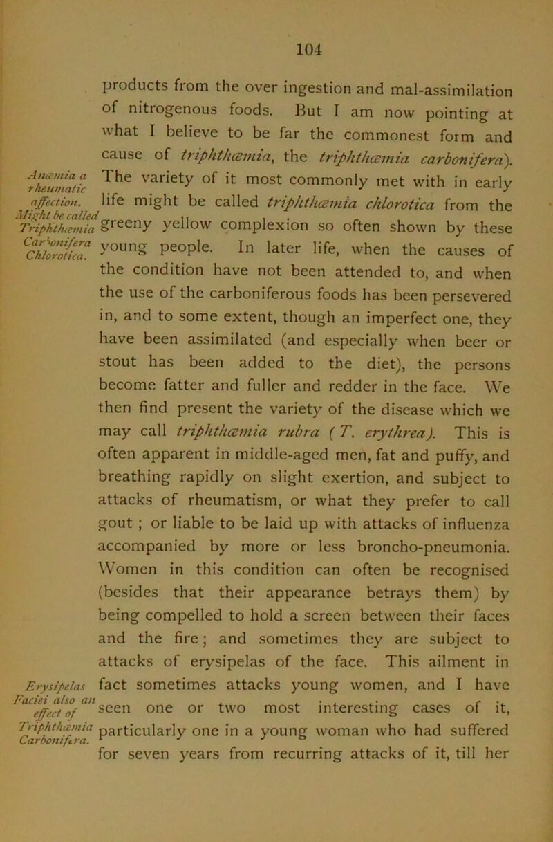 products from the over ingestion and mal-assimilation of nitrogenous foods. But I am now pointing at what I believe to be far the commonest form and cause of triphth(2inia, the triphth(zmia carbonifern). ikiumatic variety of it most commonly met with in early affection, life might be called triphthcemia chlorotica from the Triphthcemia greeny yellow complexion so often shown by these ^Chlo’Sc7. people. In later life, when the causes of the condition have not been attended to, and when the use of the carboniferous foods has been persevered in, and to some extent, though an imperfect one, they have been assimilated (and especially when beer or stout has been added to the diet), the persons become fatter and fuller and redder in the face. We then find present the variety of the disease which we may call triphthceniia rubra (T. erythrea). This is often apparent in middle-aged men, fat and puffy, and breathing rapidly on slight exertion, and subject to attacks of rheumatism, or what they prefer to call gout ; or liable to be laid up with attacks of influenza accompanied by more or less broncho-pneumonia. Women in this condition can often be recognised (besides that their appearance betrays them) by being compelled to hold a screen between their faces and the fire; and sometimes they are subject to attacks of erysipelas of the face. This ailment in Erysipelas fact sometimes attacks young women, and I have effect of t'vo most interesting cases of it, Triphthtcmia particularly one in a young woman who had suffered Carbontfira. ^ •' jo for seven years from recurring attacks of it, till her
