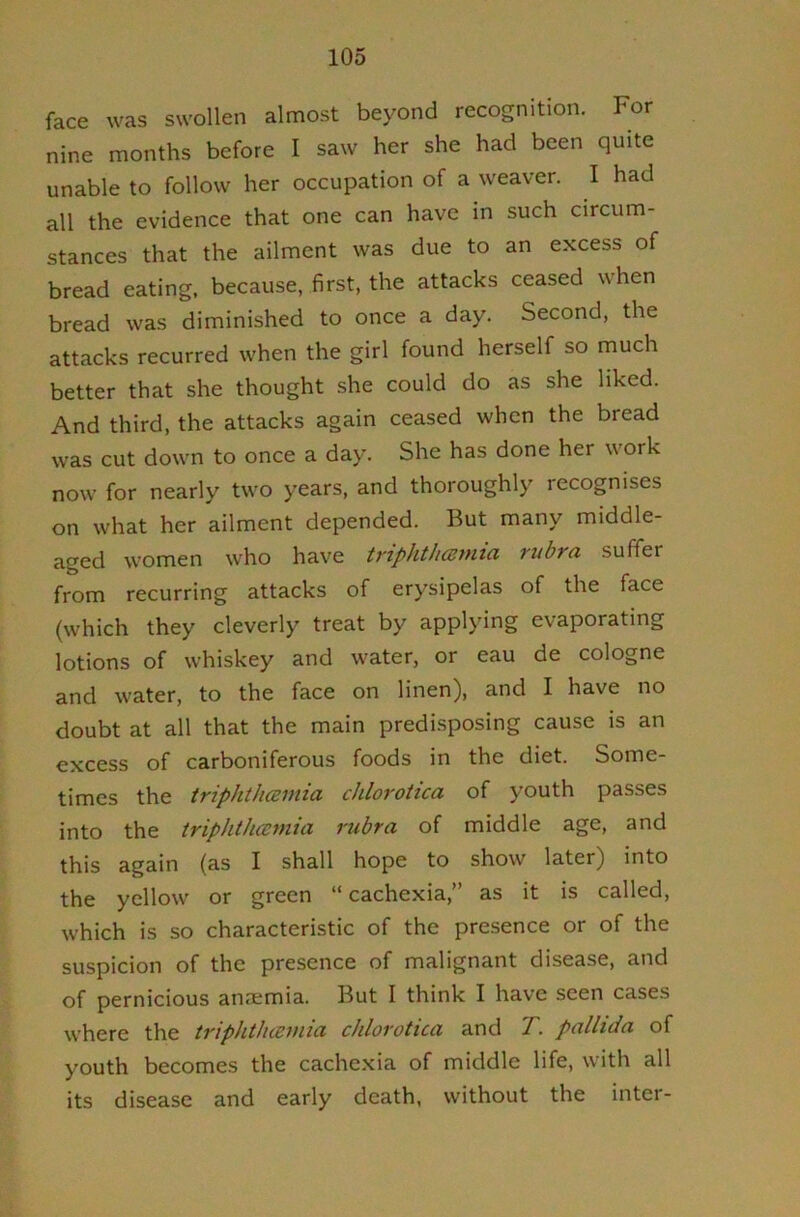 face was swollen almost beyond recognition. For nine months before I saw her she had been quite unable to follow her occupation of a weaver. I had all the evidence that one can have in such circum- stances that the ailment was due to an excess of bread eating, because, first, the attacks ceased when bread was diminished to once a day. Second, the attacks recurred when the girl found herself so much better that she thought she could do as she liked. And third, the attacks again ceased when the bread was cut down to once a day. She has done her work now for nearly two years, and thoroughly recognises on what her ailment depended. But many middle- aged women who have triphthcemia rubra suffer from recurring attacks of erysipelas of the face (which they cleverly treat by applying evaporating lotions of whiskey and water, or eau de cologne and water, to the face on linen), and I have no doubt at all that the main predisposing cause is an excess of carboniferous foods in the diet. Some- times the iripht/icsmia chlorotica of youth passes into the triphtJueynia rubra of middle age, and this again (as I shall hope to show later) into the yellow or green “ cachexia,” as it is called, which is so characteristic of the presence or of the suspicion of the presence of malignant disease, and of pernicious aniemia. But I think I have seen cases where the triphthamia chlorotica and T. pallida of youth becomes the cachexia of middle life, with all its disease and early death, without the inter-
