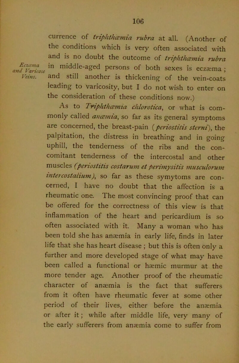 currence of triphtharnia rubra at all. (Another of the conditions which is very often associated with and is no doubt the outcome of triphtluzmia rubra anfVaricose ^i^dle-aged persons of both sexes is eczema ; Prins. and still another is thickening of the vein-coats leading to varicosity, but I do not wish to enter on the consideration of these conditions now.) As to TYiphthcBmia chlorotica, or what is com- monly called aucemia, so far as its general symptoms are concerned, the breast-pain (^periostitis stemi), the palpitation, the distress in breathing and in going uphill, the tenderness of the ribs and the con- comitant tenderness of the intercostal and other muscles (periostitis costarum et perimysitis musculorum intercostaiium), so far as these symytoms are con- cerned, I have no doubt that the affection is a rheumatic one. The most convincing proof that can be offered for the correctness of this view is that inflammation of the heart and pericardium is so often associated with it. Many a woman who has been told she has anaemia in early life, finds in later life that she has heart disease ; but this is often only a further and more developed stage of what may have been called a functional or haemic murmur at the more tender age. Another proof of the rheumatic character of anaemia is the fact that sufferers from it often have rheumatic fever at some other period of their lives, either before the anaemia or after it; while after middle life, very many of the early sufferers from anaemia come to suffer from