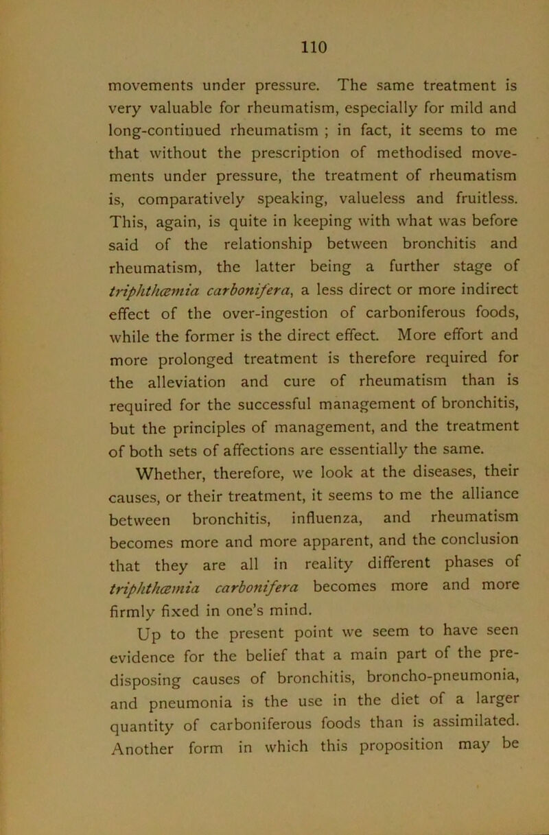 movements under pressure. The same treatment is very valuable for rheumatism, especially for mild and long-continued rheumatism ; in fact, it seems to me that without the prescription of methodised move- ments under pressure, the treatment of rheumatism is, comparatively speaking, valueless and fruitless. This, again, is quite in keeping with what was before said of the relationship between bronchitis and rheumatism, the latter being a further stage of triphtluBmia carboniferay a less direct or more indirect effect of the over-ingestion of carboniferous foods, while the former is the direct effect. More effort and more prolonged treatment is therefore required for the alleviation and cure of rheumatism than is required for the successful management of bronchitis, but the principles of management, and the treatment of both sets of affections are essentially the same. Whether, therefore, we look at the diseases, their causes, or their treatment, it seems to me the alliance between bronchitis, influenza, and rheumatism becomes more and more apparent, and the conclusion that they are all in reality different phases of triphthcBinia carbonifera becomes more and more firmly fixed in one’s mind. Up to the present point we seem to have seen evidence for the belief that a main part of the pre- disposing causes of bronchitis, broncho-pneumonia, and pneumonia is the use in the diet of a larger quantity of carboniferous foods than is assimilated. Another form in which this proposition may be