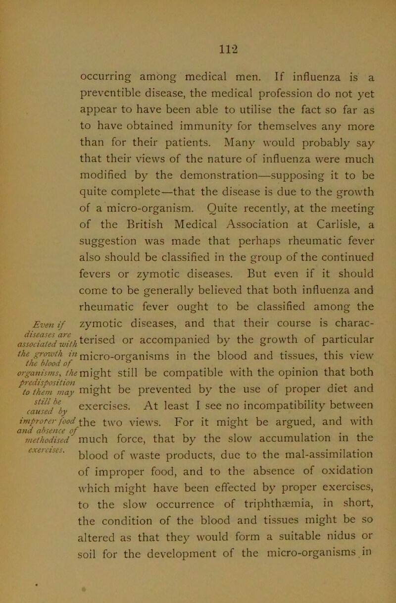 11-2 occurring among medical men. If influenza is a prevcntible disease, the medical profession do not yet appear to have been able to utilise the fact so far as to have obtained immunity for themselves any more than for their patients. Many would probably say that their views of the nature of influenza were much modified by the demonstration—supposing it to be quite complete—that the disease is due to the growth of a micro-organism. Quite recently, at the meeting of the British Medical Association at Carlisle, a suggestion was made that perhaps rheumatic fever also should be classified in the group of the continued fevers or zymotic diseases. But even if it should come to be generally believed that both influenza and rheumatic fever ought to be classified among the if zymotic diseases, and that their course is charac- accompanied by the growth of particular the growth micro-organisms in the blood and tissues, this view organisms, might Still be Compatible with the opinion that both ^Z^them'may might be prevented by the use of proper diet and causLtby ^x^^'clses. At least I see no incompatibility between imfrorer food the two vicws. For it might be argued, and with and absence of i • • l methodised much force, that by the slow accumulation in the exetetses. ^yr^ste products, due to the mal-assimilation of improper food, and to the absence of oxidation which might have been effected by proper exercises, to the slow occurrence of triphthaeinia, in short, the condition of the blood and tissues might be so altered as that they would form a suitable nidus or soil for the development of the micro-organisms in