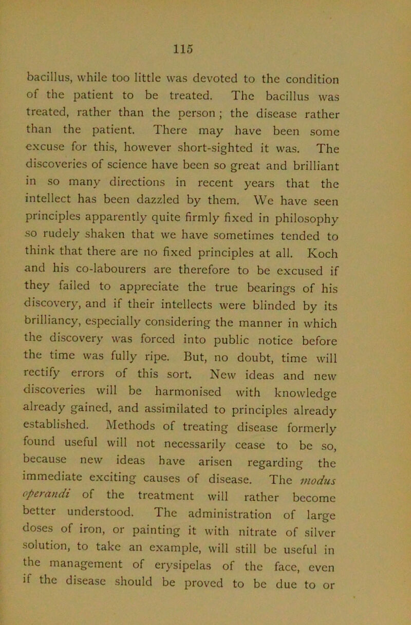 bacillus, while too little was devoted to the condition of the patient to be treated. The bacillus was treated, rather than the person ; the disease rather than the patient. There may have been some excuse for this, however short-sighted it was. The discoveries of science have been so great and brilliant in so many directions in recent years that the intellect has been dazzled by them. We have seen principles apparently quite firmly fixed in philosophy so rudely shaken that we have sometimes tended to think that there are no fixed principles at all. Koch and his co-labourers are therefore to be excused if they failed to appreciate the true bearings of his discovery, and if their intellects were blinded by its brilliancy, especially considering the manner in which the discovery was forced into public notice before the time was fully ripe. But, no doubt, time will rectify errors of this sort. New ideas and new discoveries will be harmoni.sed with knowledge already gained, and assimilated to principles already established. Methods of treating disease formerly found useful will not necessarily cease to be so, because new ideas have arisen regarding the immediate exciting causes of disease. The modus operandi of the treatment will rather become better understood. The administration of large doses of iron, or painting it with nitrate of silver solution, to take an example, will still be useful in the management of erysipelas of the face, even if the disease should be proved to be due to or