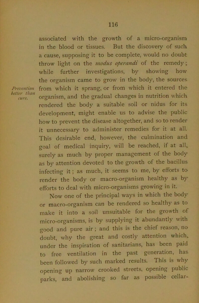 Prevention better than cure. associated with the growth of a micro-organism in the blood or tissues. But the discovery of such a cause, supposing it to be complete, would no doubt throw light on the modus operandi of the remedy while further investigations, by showing how the organism came to grow in the body, the sources from which it sprang, or from which it entered the organism, and the gradual changes in nutrition which rendered the body a suitable soil or nidus for its development, might enable us to advise the public how to prevent the disease altogether, and so to render it unnecessary to administer remedies for it at all. This desirable end, however, the culmination and goal of medical inquiry, will be reached, if at all„ surely as much by proper management of the body as by attention devoted to the growth of the bacillus infecting it; as much, it seems to me, by efforts to- render the body or macro-organism healthy as b>’' efforts to deal with micro-organisms growing in it. Now one of the principal ways in which the bodv'^ or macro-organism can be rendered so healthy as to make it into a soil unsuitable for the growth of micro-organisms, is by supplying it abundantly with good and pure air ; and this is the chief reason, no doubt, why the great and costly attention which,, under the inspiration of sanitarians, has been paid to free ventilation in the past generation, has been followed by such marked results. This is why opening up narrow crooked streets, opening public parks, and abolishing so far as possible cellar-