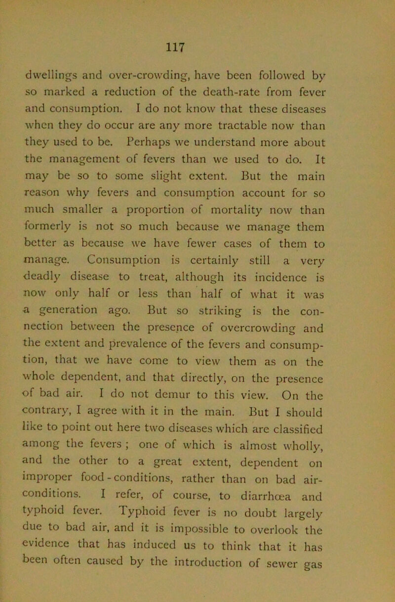 dwellings and over-crowding, have been followed by so marked a reduction of the death-rate from fever and consumption. I do not know that these diseases when they do occur are any more tractable now than they used to be. Perhaps we understand more about the management of fevers than we used to do. It may be so to some slight extent. But the main reason why fevers and consumption account for so much smaller a proportion of mortality now than formerly is not so much because we manage them better as because we have fewer cases of them to manage. Consumption is certainly still a very deadly disease to treat, although its incidence is now only half or less than half of what it was •a generation ago. But so striking is the con- nection between the presence of overcrowding and the extent and prevalence of the fevers and consump- tion, that we have come to view them as on the whole dependent, and that directly, on the presence of bad air. I do not demur to this view. On the contrary, I agree with it in the main. But I should like to point out here two diseases which are classified among the fevers ; one of which is almost wholly, and the other to a great extent, dependent on improper food - conditions, rather than on bad air- conditions. I refer, of course, to diarrhoea and typhoid fever. Typhoid fever is no doubt largely due to bad air, and it is impossible to overlook the evidence that has induced us to think that it has been often caused by the introduction of sewer gas