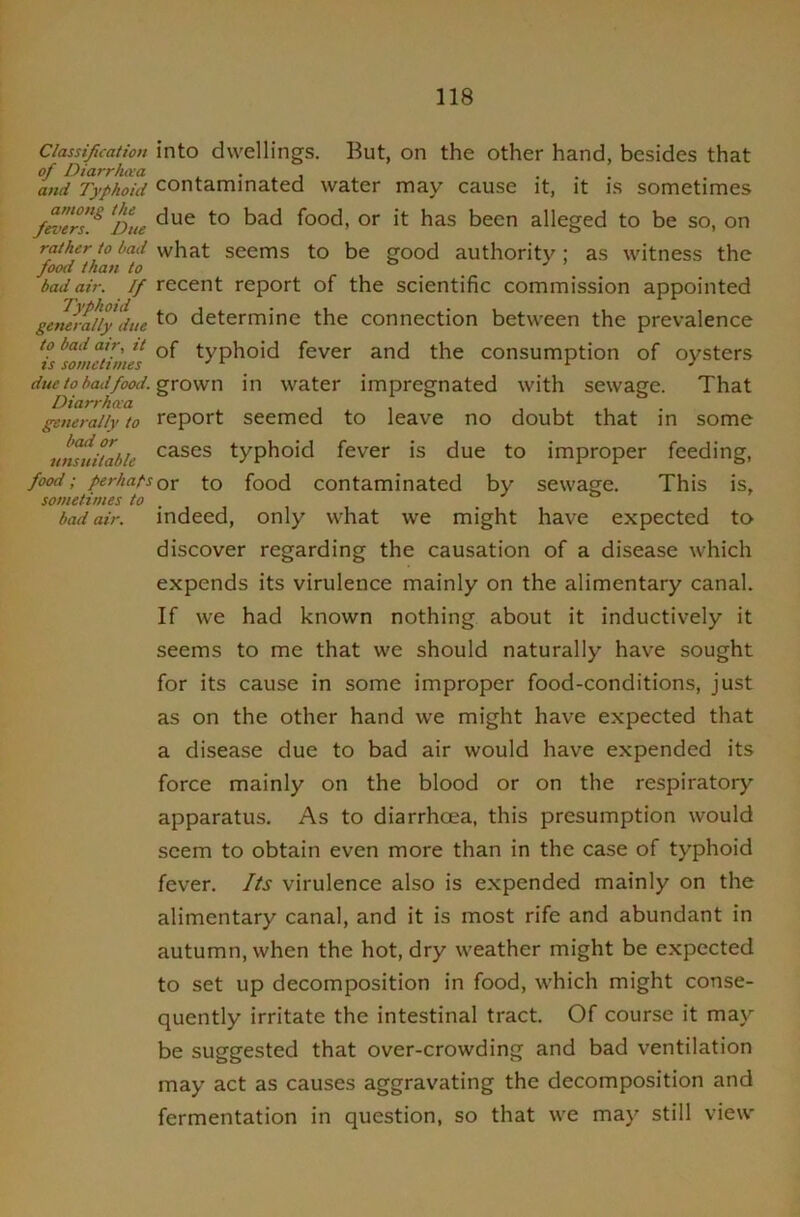 Classification of Diarrha’a and Typhoid among the fevers. Due rather to bad food than to bad air. If Typhoid generally due to bad air, it is sometimes due to bcui food. Diarrhcca generally to bad or unsuitable food ; perhaps sometimes to bad air. into dwellings. But, on the other hand, besides that contaminated water may cause it, it is sometimes due to bad food, or it has been alleged to be so, on what seems to be good authority; as witness the recent report of the scientific commission appointed to determine the connection between the prevalence of typhoid fever and the consumption of oysters grown in water impregnated with sewage. That report seemed to leave no doubt that in some cases typhoid fever is due to improper feeding, or to food contaminated by sewage. This is, indeed, only what we might have expected to discover regarding the causation of a disease which expends its virulence mainly on the alimentary canal. If we had known nothing about it inductively it seems to me that we should naturally have sought for its cause in some improper food-conditions, just as on the other hand we might have expected that a disease due to bad air would have expended its force mainly on the blood or on the respiratory apparatus. As to diarrhcea, this presumption would seem to obtain even more than in the case of typhoid fever. Its virulence also is expended mainly on the alimentary canal, and it is most rife and abundant in autumn, when the hot, dry weather might be expected to set up decomposition in food, which might conse- quently irritate the intestinal tract. Of course it may be suggested that over-crowding and bad ventilation may act as causes aggravating the decomposition and fermentation in question, so that we may still view