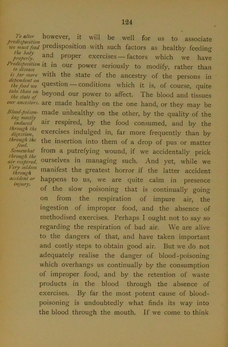 we must feed predisposition with such factors as healthy feedincr properly. proper exercises — factors which we have ^ZfTs?Js‘e*'power seriously to modify, rather than is far more with the State of the ancestry of the persons in depemient on ,. ... ..... ^ the food we Question conditions which it is, of course, quite tke^^^eof our power to affect. The blood and tissues our ancestors, are made healthy on the one hand, or they may be Blood-poison- made unhealthy on the other, by the quality of the in,q mostly . . ■> J induced air respired, by the food consumed, and by the digestion^ exercises indulged in, far more frequently than by the insertion into them of a drop of pus or matter .'iomewhat from a putrefying wound, if we accidentally prick throut'h the .. . J c air respired, ourselves in managing such. And yet, while we ^thrmi^h 'oauifest the greatest horror if the latter accident accident or happens to US, we are quite calm in presence injury, c v. ^ of the slow poisoning that is continually going on from the respiration of impure air, the ingestion of improper food, and the absence of methodised exercises. Perhaps I ought not to say so regarding the respiration of bad air. We are alive to the dangers of that, and have taken important and costly steps to obtain good air. But we do not adequately realise the danger of blood-poisoning which overhangs us continually by the consumption of improper food, and by the retention of waste products in the blood through the absence of exercises. By far the most potent cause of blood- poisoning is undoubtedly what finds its way into the blood through the mouth. If we come to think