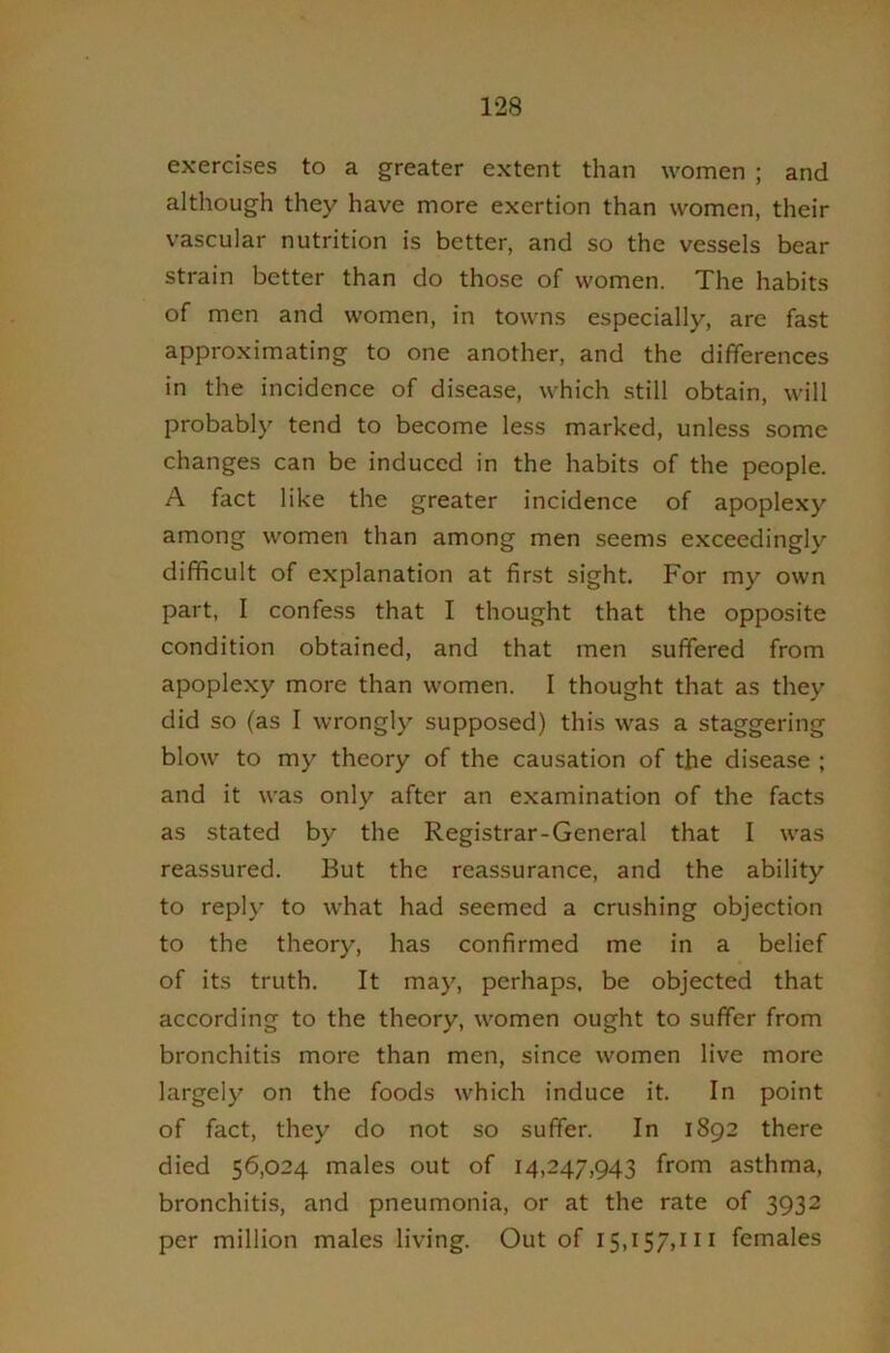exercises to a greater extent than women ; and although they have more exertion than women, their vascular nutrition is better, and so the vessels bear strain better than do those of women. The habits of men and women, in towns especially, are fast approximating to one another, and the differences in the incidence of disease, which still obtain, will probably tend to become less marked, unless some changes can be induced in the habits of the people. A fact like the greater incidence of apoplexy among women than among men seems exceedingly difficult of explanation at first sight. For my own part, I confess that I thought that the opposite condition obtained, and that men suffered from apoplexy more than women. I thought that as they did so (as I wrongly supposed) this was a staggering blow to my theory of the causation of the disease ; and it was only after an examination of the facts as stated by the Registrar-General that I was reassured. But the reassurance, and the ability to reply to what had seemed a crushing objection to the theory, has confirmed me in a belief of its truth. It may, perhaps, be objected that according to the theory, women ought to suffer from bronchitis more than men, since women live more largely on the foods which induce it. In point of fact, they do not so suffer. In 1892 there died 56,024 males out of 14,247,943 from asthma, bronchitis, and pneumonia, or at the rate of 3932 per million males living. Out of 15,157,111 females