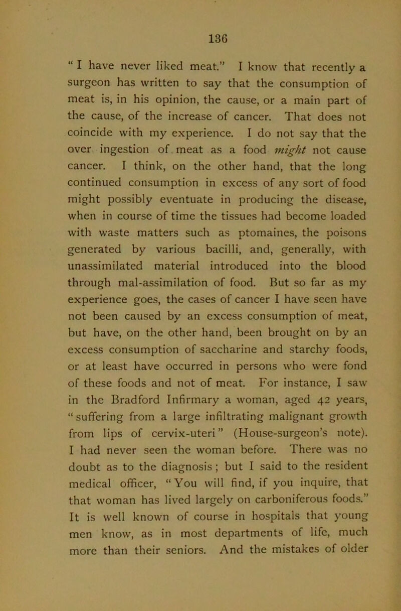 “ I have never liked meat.” I know that recently a surgeon has written to say that the consumption of meat is, in his opinion, the cause, or a main part of the cause, of the increase of cancer. That does not coincide with my experience. I do not say that the over ingestion of. meat as a food might not cause cancer. I think, on the other hand, that the long continued consumption in excess of any sort of food might possibly eventuate in producing the disease, when in course of time the tissues had become loaded with waste matters such as ptomaines, the poisons generated by various bacilli, and, generally, with unassimilated material introduced into the blood through mal-assimilation of food. But so far as my experience goes, the cases of cancer I have seen have not been caused by an excess consumption of meat, but have, on the other hand, been brought on by an excess consumption of saccharine and starchy foods, or at least have occurred in persons who were fond of these foods and not of meat. For instance, I saw in the Bradford Infirmary a woman, aged 42 years, “suffering from a large infiltrating malignant growth from lips of cervix-uteri” (House-surgeon’s note). I had never seen the woman before. There was no doubt as to the diagnosis ; but I said to the resident medical officer, “You will find, if you inquire, that that woman has lived largely on carboniferous foods.” It is well known of course in hospitals that young men know, as in most departments of life, much more than their seniors. And the mistakes of older