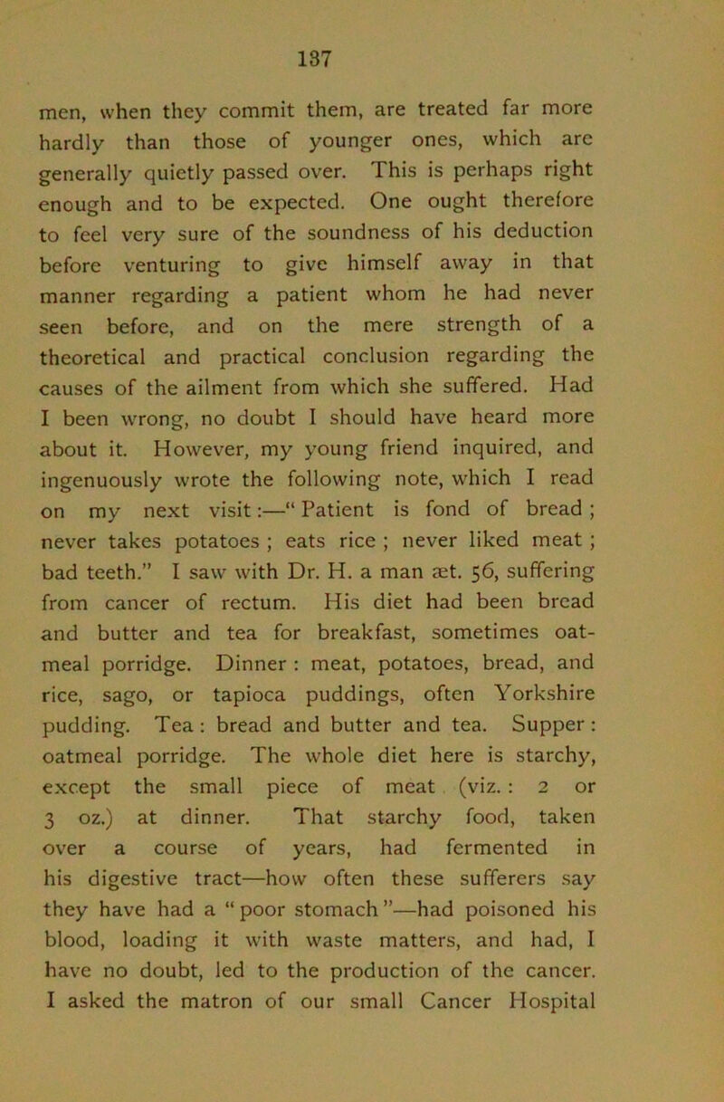 men, when they commit them, are treated far more hardly than those of younger ones, which arc generally quietly passed over. This is perhaps right enough and to be expected. One ought therefore to feel very sure of the soundness of his deduction before venturing to give himself away in that manner regarding a patient whom he had never seen before, and on the mere strength of a theoretical and practical conclusion regarding the causes of the ailment from which she suffered. Had I been wrong, no doubt I should have heard more about it. However, my young friend inquired, and ingenuously wrote the following note, which I read on my next visit:—“ Patient is fond of bread ; never takes potatoes ; eats rice ; never liked meat; bad teeth.” I saw with Dr. H. a man aet. 56, suffering from cancer of rectum. His diet had been bread and butter and tea for breakfast, sometimes oat- meal porridge. Dinner : meat, potatoes, bread, and rice, sago, or tapioca puddings, often Yorkshire pudding. Tea; bread and butter and tea. Supper : oatmeal porridge. The whole diet here is starchy, except the small piece of meat (viz.: 2 or 3 oz.) at dinner. That starchy food, taken over a course of years, had fermented in his digestive tract—how often these sufferers say they have had a “poor stomach”—had poisoned his blood, loading it with waste matters, and had, I have no doubt, led to the production of the cancer. I asked the matron of our small Cancer Hospital