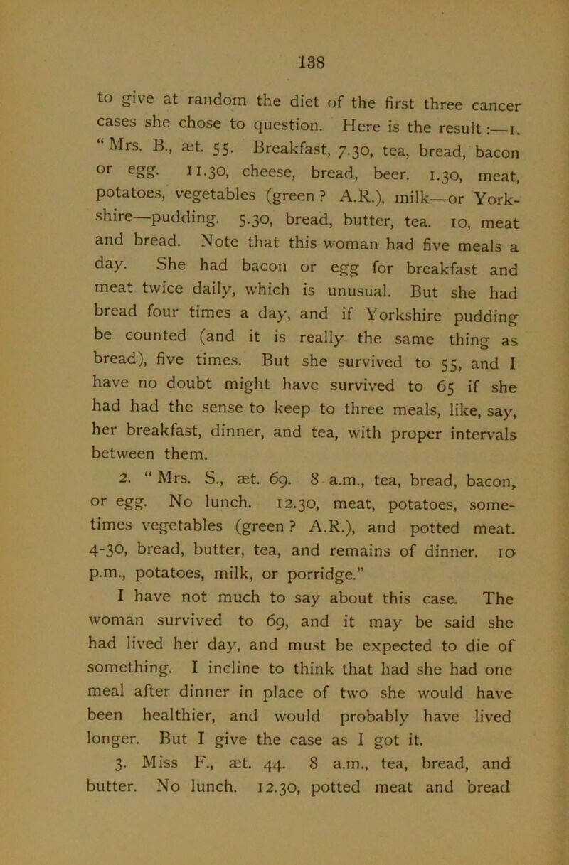 to give at random the diet of the first three cancer cases she chose to question. Here is the result: i. “Mrs. B., a;t. 55. Breakfast, 7.30, tea, bread, bacon or egg. 11.30, cheese, bread, beer. 1.30, meat, potatoes, vegetables (green ? A.R.), milk—or York- shire—pudding. 5.30, bread, butter, tea. 10, meat and bread. Note that this woman had five meals a day. She had bacon or egg for breakfast and meat twice daily, which is unusual. But she had bread four times a day, and if Yorkshire pudding be counted (and it is really the same thing as bread), five times. But she survived to 55, and I have no doubt might have survived to 65 if she had had the sense to keep to three meals, like, say, her breakfast, dinner, and tea, with proper intervals between them. 2. “ Mrs. S., aet. 69. 8 a.m., tea, bread, bacon, or egg. No lunch. 12.30, meat, potatoes, some- times vegetables (green ? A.R.), and potted meat. 430. bread, butter, tea, and remains of dinner. lo p.m., potatoes, milk, or porridge.” I have not much to say about this case. The woman survived to 69, and it may be said she had lived her day, and must be e.xpected to die of something. I incline to think that had she had one meal after dinner in place of two she would have been healthier, and would probably have lived longer. But I give the case as I got it. 3. Miss F., aet. 44. 8 a.m., tea, bread, and butter. No lunch. 12.30, potted meat and bread