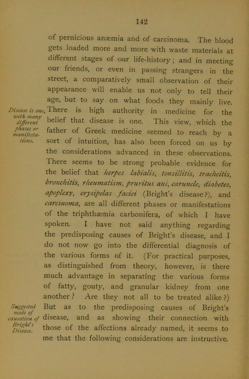 of pernicious anfemia and of carcinoma. Tlie blood gets loaded more and more with waste materials at different stages of our life-history ; and in meeting our friends, or even in passing strangers in the street, a comparatively small observation of their appearance will enable us not only to tell their age, but to say on what foods they mainly live. Disease is one. There is high authority in medicine for the different belief that disease is one. This view, which the manifesta- Greek medicine seemed to reach by a Hons. sort of intuition, has also been forced on us by the considerations advanced in these observations. There seems to be strong probable evidence for the belief that herpes labtalis, tonsillitis, tracheitis, bronchitis, rheumatism, pruritus ani, caruncle, diabetes, apoplexy, erysipelas faciei (Bright’s disease?), and carcinoma, are all different phases or manifestations of the triphthaemia carbonifera, of which I have spoken. I have not said anything regarding the predisposing causes of Bright’s disease, and I do not now go into the differential diagnosis of the various forms of it. (For practical purposes, as distinguished from theory, however, is there much advantage in separating the various forms of fatty, gouty, and granular kidney from one another.? Are they not all to be treated alike ?) Suggested But as to the predisposing causes of Bright’s mode of ° causation of disease, and as showing their connection with ^I^s^ase. ^^ose of the affections already named, it seems to me that the following considerations are instructive.