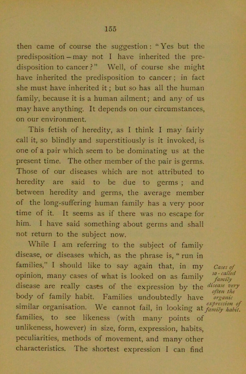 then came of course the suggestion; “Yes but the predisposition— may not I have inherited the pre- disposition to cancer ? ” Well, of course she might have inherited the predisposition to cancer ; in fact she must have inherited it; but so has all the human family, because it is a human ailment; and any of us may have anything. It depends on our circumstances, on our environment. This fetish of heredity, as I think I may fairly call it, so blindly and supcrstitiously is it invoked, is one of a pair which seem to be dominating us at the present time. The other member of the pair is germs. Those of our diseases which are not attributed to heredity are said to be due to germs ; and between heredity and germs, the average member of the long-suffering human family has a very poor time of it. It seems as if there was no escape for him. I have said something about germs and shall not return to the subject now. While I am referring to the subject of family disea.se, or diseases which, as the phrase is, “ run in families,” I should like to say again that, in my opinion, many cases of what is looked on as family Cases of so ■ called family disease are really cases of the expression by the body of family habit. Families undoubtedly have organic similar organisation. We cannot fail, in looking at%miiyhabU. families, to see likeness (with many points of unlikeness, however) in size, form, expression, habits, peculiarities, methods of movement, and many other characteristics. The shortest expression I can find