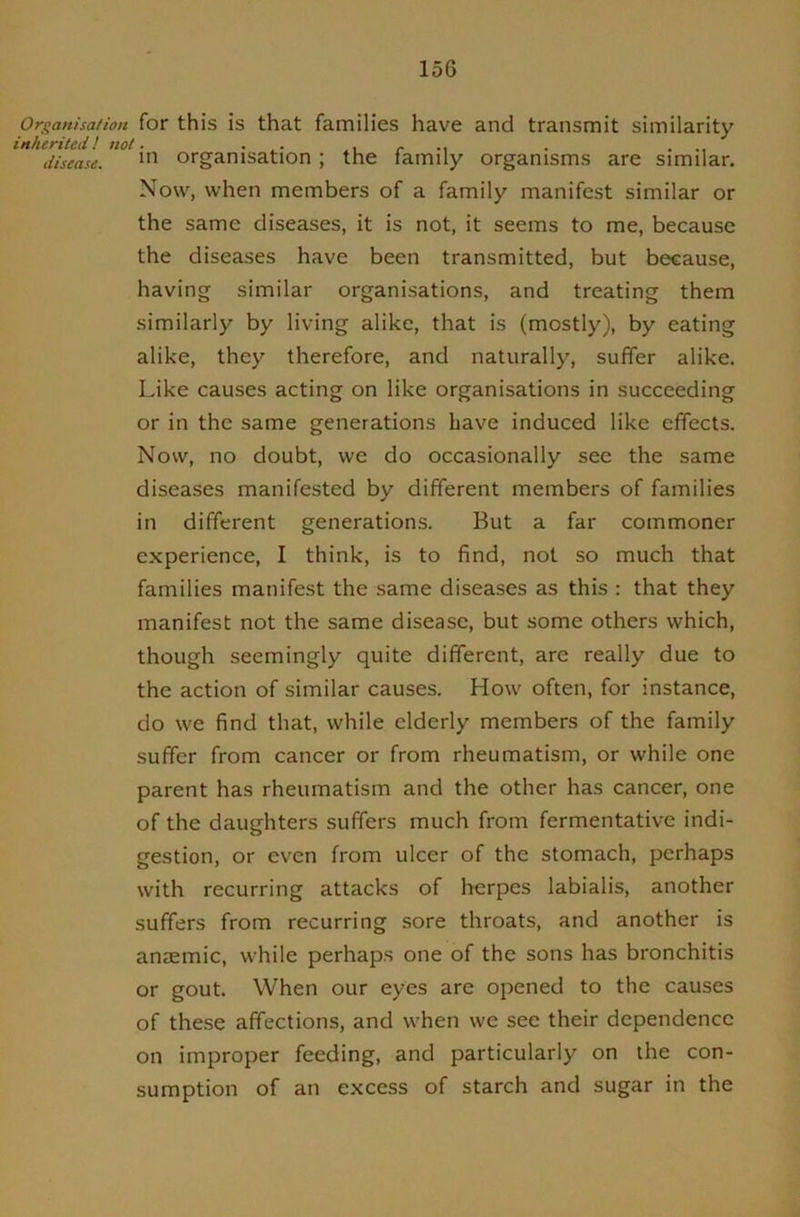 Organisation for this is that families have and transmit similarity inherited! not. ... . r -i • ... disease. organisation; the lamily organisms are similar. Now, when members of a family manifest similar or the same diseases, it is not, it seems to me, because the diseases have been transmitted, but because, having similar organisations, and treating them similarly by living alike, that is (mostly), by eating alike, they therefore, and naturally, suffer alike. Like causes acting on like organisations in succeeding or in the same generations Lave induced like effects. Now, no doubt, we do occasionally see the same diseases manifested by different members of families in different generations. But a far commoner experience, I think, is to find, not so much that families manifest the same diseases as this : that they manifest not the same disease, but some others which, though seemingly quite different, are really due to the action of similar causes. How often, for instance, do we find that, while elderly members of the family suffer from cancer or from rheumatism, or while one parent has rheumatism and the other has cancer, one of the daughters suffers much from fermentative indi- gestion, or even from ulcer of the stomach, perhaps with recurring attacks of herpes labialis, another suffers from recurring sore throats, and another is antemic, while perhaps one of the sons has bronchitis or gout. When our eyes are opened to the causes of these affections, and when we see their dependence on improper feeding, and particularly on the con- sumption of an excess of starch and sugar in the
