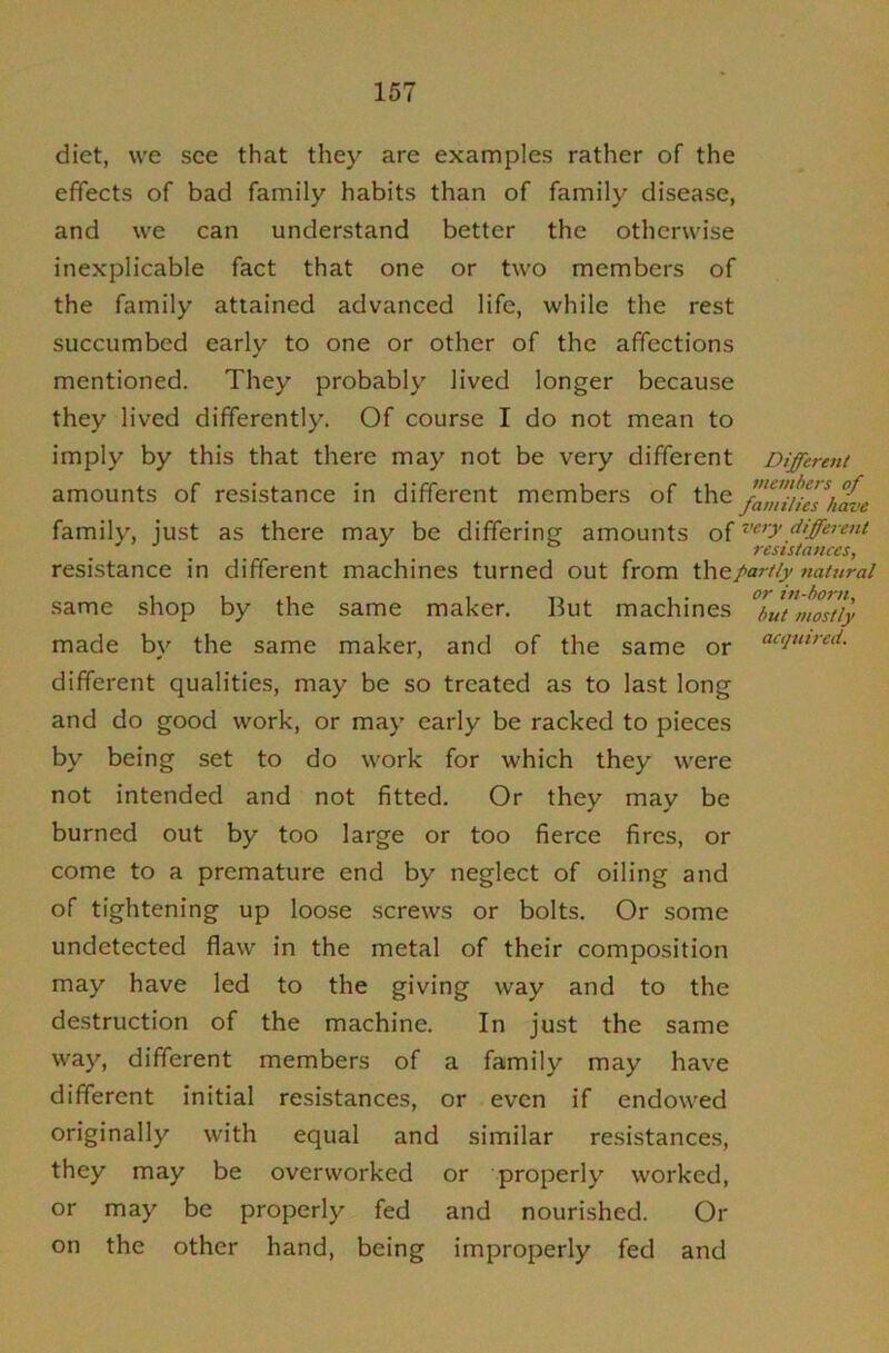 diet, we see that they are examples rather of the effects of bad family habits than of family disease, and we can understand better the otherwise inexplicable fact that one or two members of the family attained advanced life, while the rest succumbed early to one or other of the affections mentioned. They probably lived longer because they lived differently. Of course I do not mean to imply by this that there may not be very different Different amounts of resistance in different members of the famiUe7iiave family, just as there may be differing amounts of resistances, resistance in different machines turned out from partly natural same shop by the same maker. But machines ^ut’mostiy made by the same maker, and of the same or ^<^‘iwred. different qualities, may be so treated as to last long and do good work, or may early be racked to pieces by being set to do work for which they were not intended and not fitted. Or they may be burned out by too large or too fierce fires, or come to a premature end by neglect of oiling and of tightening up loose screws or bolts. Or some undetected flaw in the metal of their composition may have led to the giving way and to the destruction of the machine. In just the same way, different members of a family may have different initial resistances, or even if endowed originally with equal and similar resistance.s, they may be overworked or properly worked, or may be properly fed and nourished. Or on the other hand, being improperly fed and