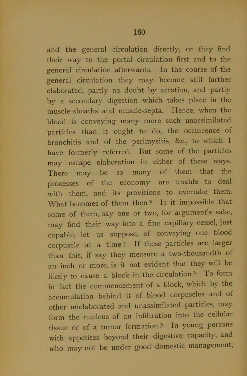 and the general circulation directly, or they find their way to the portal circulation first and to the general circulation afterwards. In the course of the general circulation they may become still further elaborated, partly no doubt by aeration, and partly by a secondary digestion which takes place in the muscle-sheaths and muscle-septa. Hence, when the blood is conveying many more such unassimilated particles than it ought to do, the occurrence of bronchitis and of the perimysitis, &c., to which I have formerly referred. But some of the particles may escape elaboration in either of these ways. There may be so many of them that the processes of the economy are unable to deal with them, and its provisions to overtake them. What becomes of them then ? Is it impossible that some of them, say one or two, for argument’s sake, may find their way into a fine capillary vessel, just capable, let us suppose, of conveying one blood corpuscle at a time ? If these particles are larger than this, if say they measure a two-thousandth of an inch or more, is it not evident that they will be likely to cause a block in the circulation? To form in fact the commencement of a block, which by the accumulation behind it of blood corpuscles and of other unelaborated and unassimilated particles, may form the nucleus of an infiltration into the cellular tissue or of a tumor formation? In young persons with appetites beyond their digestive capacity, and who may not be under good domestic management,