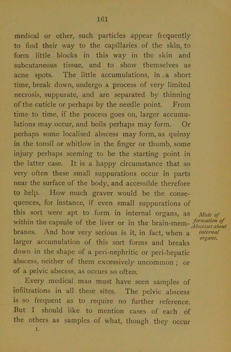 101 medical or other, such particles appear frequently to find their way to the capillaries of the skin, to form little blocks in this way in the skin and subcutaneous tissue, and to show themselves as acne spots. The little accumulations, in a short time, break down, undergo a process of very limited necrosis, suppurate, and are separated by thinning of the cuticle or perhaps by the needle point. From time to time, if the process goes on, larger accumu- lations may occur, and boils perhaps may form. Or perhaps some localised abscess may form, as quinsy in the tonsil or whitlow in the finger or thumb, some injury perhaps seeming to be the starting point in the latter case. It is a happy circumstance that so very often these small suppurations occur in parts near the surface of the body, and accessible therefore to help. How much graver would be the conse- quences, for instance, if even small suppurations of this sort were apt to form in internal organs, as Mode of within the capsule of the liver or in the brain-mem- {ZcetH^abfitt branes. And how very serious is it, in fact, when a interytal larger accumulation of this sort forms and breaks down in the shape of a peri-nephritic or peri-hepatic abscess, neither of them excessively uncommon ; or of a pelvic abscess, as occurs so often. Every medical man must have seen samples of infiltrations in all these sites. The pelvic abscess is so frequent as to require no further reference. But I should like to mention cases of each of the others as samples of what, though they I. occur