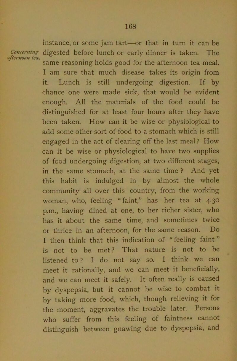 instance, or some jam tart—or that in turn it can be Concerning digested before lunch or early dinner is taken. The afternoon tea. • , , same reasoning holds good for the afternoon tea meal. I am sure that much disease takes its origin from it. Lunch is still undergoing digestion. If by chance one were made sick, that would be evident enough. All the materials of the food could be distinguished for at least four hours after they have been taken. How can it be wise or physiological to add some other sort of food to a stomach which is still engaged in the act of clearing off the last meal ? How can it be wise or physiological to have two supplies of food undergoing digestion, at two different stages, in the same stomach, at the same time ? And yet this habit is indulged in by almost the whole community all over this country, from the working woman, who, feeling “faint,” has her tea at 4.30 p.m., having dined at one, to her richer sister, who has it about the same time, and sometimes twice or thrice in an afternoon, for the same reason. Do I then think that this indication of “feeling faint” is not to be met} That nature is not to be listened to? I do not say so. I think we can meet it rationally, and we can meet it beneficially, and we can meet it safely. It often really is caused by dyspepsia, but it cannot be wise to combat it by taking more food, which, though relieving it for the moment, aggravates the trouble later. Persons who suffer from this feeling of faintness cannot distinguish between gnawing due to dyspepsia, and