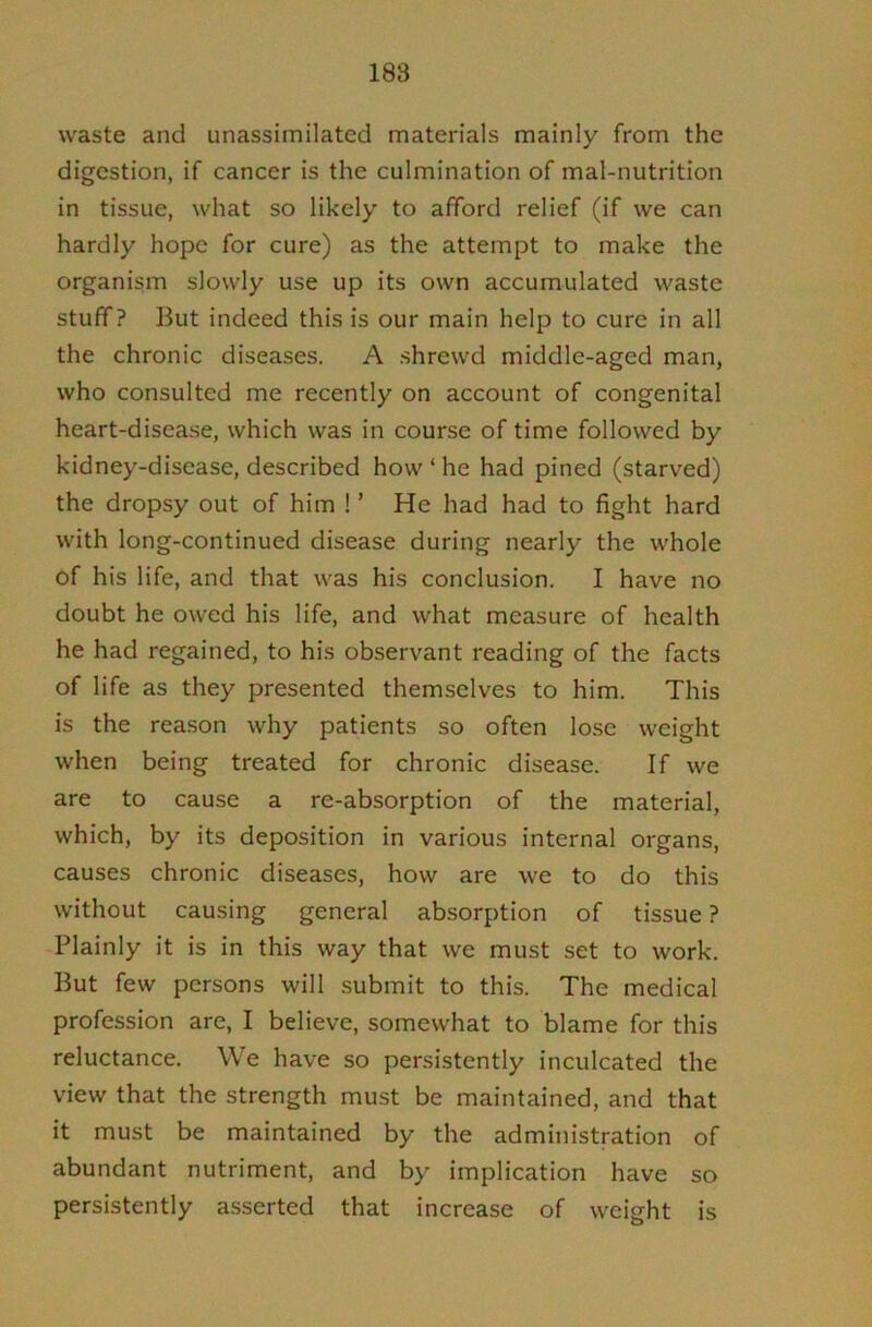 188 waste and unassimilated materials mainly from the digestion, if cancer is the culmination of mal-nutrition in tissue, what so likely to afford relief (if we can hardly hope for cure) as the attempt to make the organism slowly use up its own accumulated waste stuff? But indeed this is our main help to cure in all the chronic diseases. A shrewd middle-aged man, who consulted me recently on account of congenital heart-disease, which was in course of time followed by kidney-disease, described how ‘ he had pined (starved) the dropsy out of him ! ’ He had had to fight hard with long-continued disease during nearly the whole of his life, and that was his conclusion. I have no doubt he owed his life, and what measure of health he had regained, to his observant reading of the facts of life as they presented themselves to him. This is the reason why patients so often lose weight when being treated for chronic disease. If we are to cause a re-absorption of the material, which, by its deposition in various internal organs, causes chronic diseases, how are we to do this without causing general absorption of tissue ? Plainly it is in this way that we must set to work. But few persons will .submit to this. The medical profession are, I believe, somewhat to blame for this reluctance. We have so persistently inculcated the view that the strength must be maintained, and that it must be maintained by the administration of abundant nutriment, and by implication have so persistently asserted that increase of weight is