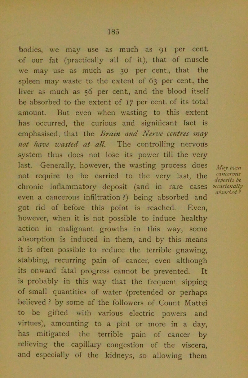 bodies, we may use as much as 91 per cent, of our fat (practically all of it), that of muscle we may use as much as 30 per cent, that the spleen may waste to the extent of 63 per cent., the liver as much as 56 per cent, and the blood itself be absorbed to the extent of 17 per cent, of its total amount But even when wasting to this extent has occurred, the curious and significant fact is emphasised, that the Brain and Nerve centres may not have wasted at all. The controlling nervous system thus does not lose its power till the very last. Generally, however, the wasting process does not require to be carried to the very last, the chronic inflammatory deposit (and in rare cases even a cancerous infiltration ?) being absorbed and got rid of before this point is reached. Even, however, when it is not possible to induce healthy action in malignant growths in this way, some absorption is induced in them, and by this means it is often possible to reduce the terrible gnawing, stabbing, recurring pain of cancer, even although its onward fatal progress cannot be prevented. It is probably in this way that the frequent sipping of small quantities of water (pretended or perhaps believed ? by some of the followers of Count Mattel to be gifted with various electric powers and virtues), amounting to a pint or more in a day, has mitigated the terrible pain of cancer by relieving the capillary congestion of the viscera, and especially of the kidneys, so allowing them yl/ay even cancerous deposits he occasionally absorbed ?