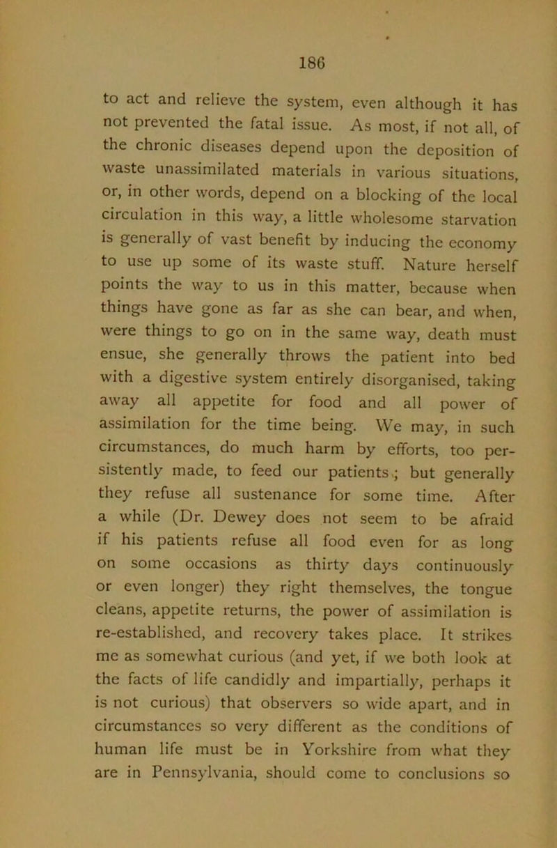 to act and relieve the system, even although it has not prevented the fatal issue. As most, if not all, of the chronic diseases depend upon the deposition of waste unassimilated materials in various situations, or, in other words, depend on a blocking of the local circulation in this way, a little wholesome starvation is generally of vast benefit by Inducing the economy to use up some of its waste stuff. Nature herself points the way to us in this matter, because when things have gone as far as she can bear, and when, were things to go on in the same way, death must ensue, she generally throws the patient into bed with a digestive system entirely disorganised, taking away all appetite for food and all power of assimilation for the time being. We may, in such circumstances, do much harm by efforts, too per- sistently made, to feed our patients >; but generally they refuse all sustenance for some time. After a while (Dr. Dewey does not seem to be afraid if his patients refuse all food even for as long on some occasions as thirty days continuously or even longer) they right themselves, the tongue cleans, appetite returns, the power of assimilation is re-established, and recovery takes place. It strikes me as somewhat curious (and yet, if we both look at the facts of life candidly and impartially, perhaps it is not curious) that observers so wide apart, and in circumstances so very different as the conditions of human life must be in Yorkshire from what they are in Pennsylvania, should come to conclusions so