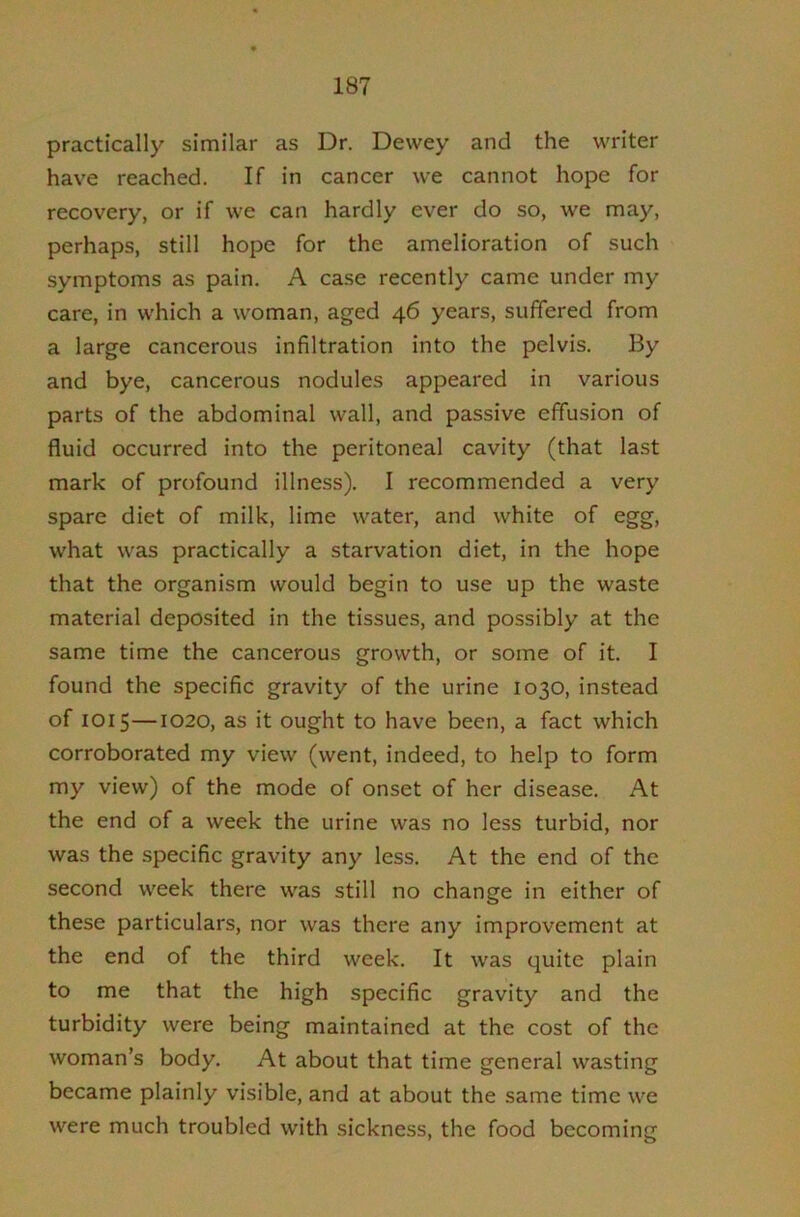 practically similar as Dr. Dewey and the writer have reached. If in cancer we cannot hope for recovery, or if we can hardly ever do so, we may, perhaps, still hope for the amelioration of such symptoms as pain. A case recently came under my care, in which a woman, aged 46 years, suffered from a large cancerous infiltration into the pelvis. By and bye, cancerous nodules appeared in various parts of the abdominal wall, and passive effusion of fluid occurred into the peritoneal cavity (that last mark of profound illness). I recommended a very spare diet of milk, lime water, and white of egg, what was practically a starvation diet, in the hope that the organism would begin to use up the waste material deposited in the tissues, and possibly at the same time the cancerous growth, or some of it. I found the specific gravity of the urine 1030, instead of 1015—1020, as it ought to have been, a fact which corroborated my view (went, indeed, to help to form my view) of the mode of onset of her disease. At the end of a week the urine was no less turbid, nor was the specific gravity any less. At the end of the second week there was still no change in either of these particulars, nor was there any improvement at the end of the third week. It was quite plain to me that the high specific gravity and the turbidity were being maintained at the cost of the woman’s body. At about that time general wasting became plainly visible, and at about the same time we were much troubled with sickness, the food becoming