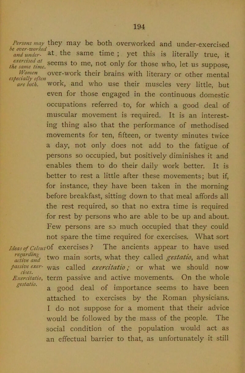 Persons may they may be both overworked and under-exercised be over-worked , . i .. .... and under- the same time ; yet this is literally true, it thTsame\Sie. those who, let US suppose, Mfomen over-work their brains with literary or other mental especially often ^ ' are both, work, and who use their muscles very little, but even for those engaged in the continuous domestic occupations referred to, for which a good deal of muscular movement is required. It is an interest- ing thing also that the performance of methodised movements for ten, fifteen, or twenty minutes twice a day, not only does not add to the fatigue of persons so occupied, but positively diminishes it and enables them to do their daily work better. It is better to rest a little after these movements; but if, for instance, they have been taken in the morning before breakfast, sitting down to that meal affords all the rest required, so that no extra time is required for rest by persons who are able to be up and about. Few persons are so much occupied that they could not spare the time required for exercises. What sort Ideas of Celsusoi exercises? The ancients appear to have used ^ac^ve*atfd main sorts, what they called gestatio, and what passive exer- ^y^s called exercitatio; or what we should now cises, Exercitatio, term passive and active movements. On the whole gestaHo. ^ good deal of importance seems to have been attached to exercises by the Roman physicians. I do not suppose for a moment that their advice would be followed by the mass of the people. The social condition of the population would act as an effectual barrier to that, as unfortunately it still