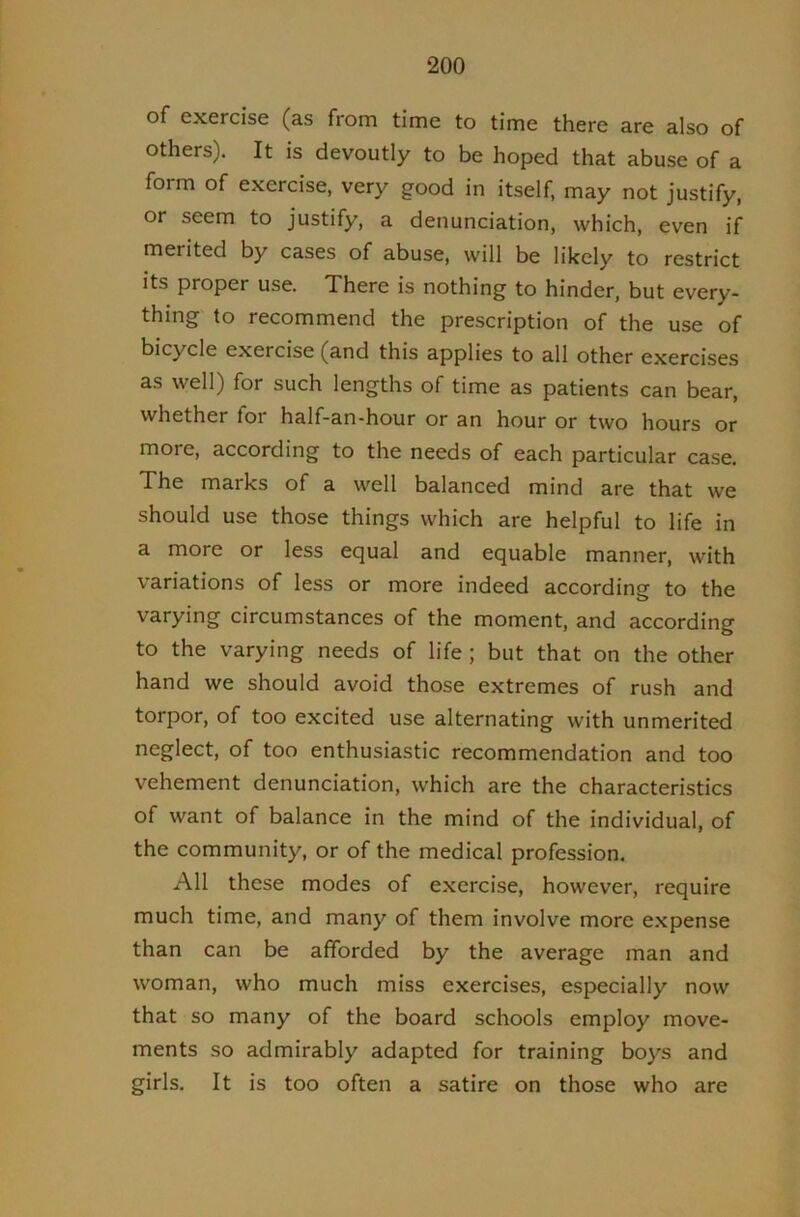 of exercise (as from time to time there are also of others). It is devoutly to be hoped that abuse of a form of exercise, very good in itself, may not justify, or seem to justify, a denunciation, which, even if merited by cases of abuse, will be likely to restrict its proper use. There is nothing to hinder, but every- thing to recommend the prescription of the use of bicycle exercise (and this applies to all other exercises as well) for such lengths of time as patients can bear, whether for half-an-hour or an hour or two hours or more, according to the needs of each particular case. The marks of a well balanced mind are that we should use those things which are helpful to life in a more or less equal and equable manner, with variations of less or more indeed according to the varying circumstances of the moment, and according to the varying needs of life ; but that on the other hand we should avoid those extremes of rush and torpor, of too excited use alternating with unmerited neglect, of too enthusiastic recommendation and too vehement denunciation, which are the characteristics of want of balance in the mind of the individual, of the community, or of the medical profession. All these modes of exercise, however, require much time, and many of them involve more expense than can be afforded by the average man and woman, who much miss exercises, especially now that so many of the board schools employ move- ments so admirably adapted for training boys and girls. It is too often a satire on those who are