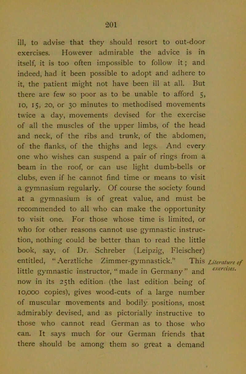 ill, to advise that they should resort to out-door exercises. However admirable the advice is in itself, it is too often impossible to follow it; and indeed, had it been possible to adopt and adhere to it, the patient might not have been ill at all. But there are few so poor as to be unable to afford 5, 10, 15, 20, or 30 minutes to methodised movements twice a day, movements devised for the exercise of all the muscles of the upper limbs, of the head and neck, of the ribs and trunk, of the abdomen, of the flanks, of the thighs and legs. And every one who wishes can suspend a pair of rings from a beam in the roof, or can use light dumb-bells or clubs, even if he cannot find time or means to visit a gymnasium regularly. Of course the society found at a gymnasium is of great value, and must be recommended to all who can make the opportunity to visit one. For those whose time is limited, or who for other reasons cannot use gymnastic instruc- tion, nothing could be better than to read the little book, say, of Dr. Schreber (Leipzig, Fleischer) entitled, “ Aerztliche Zimmer-gymnastick.” This little gymnastic instructor, “made in Germany” and now in its 25th edition (the last edition being of 10,000 copies), gives wood-cuts of a large number of muscular movements and bodily positions, most admirably devised, and as pictorially instructive to those who cannot read German as to those who can. It says much for our German friends that there should be among them so great a demand Literature of exercises.