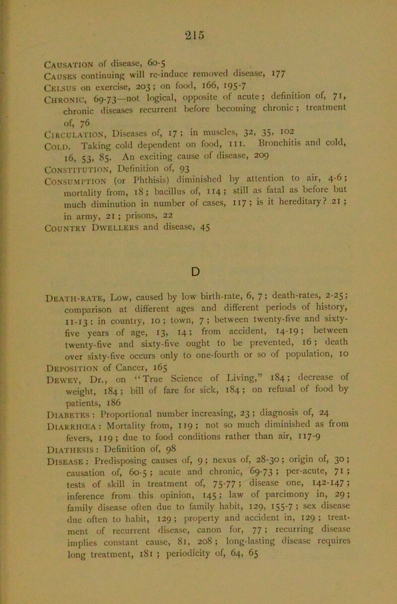 Causation of disease, 60-5 CaUSKS continuing will re-induce removed disease, Ceusus on exercise, 203; on food, 166, 195‘7 Chronic, 69-73—not logical, opposite of acute; definition of, 71, chronic diseases recurrent liefore becoming chronic; treatment of, 76 Circulation, Diseases of, 17 ; in muscles, 32, 35, 102 COU). Taking cold dependent on food, in. Bronchitis and cold, 16, 53, 85. An exciting cause of disease, 209 Constitution, Definition of, 93 Consumption (or Phthisis) diminished by attention to air, 4-6; mortality from, 18; bacillus of, 114; still as fatal as before but much diminution in number of cases, 117; is it hereditary? 21; in army, 21 ; prisons, 22 Country Dwellers and disease, 45 D Death-rate, Low, caused by low birth-rate, 6, 7> death-rates, 2-25; comparison at different ages and different periods of history, 11-13: in country, 10; town, 7; between twenty-five and sixty- five years of age, 13, 14; from accident, 14-19; between twenty-five and sixty-five ought to be prevented, 16; death over sixty-five occurs only to one-fourth or so of population, 10 Deposition of Cancer, 165 Dewey, Dr., on “True Science of Living,” 184; decrease of weight, 184; bill of fare for sick, 184; on refusal of food by patients, 186 Diabetes : Proportional number increasing, 23; diagnosis of, 24 Diarrikea: Mortality from, 119; not so much diminished as from fevers, 119; due to food conditions rather than air, 117-9 Diathesis ; Definition of, 98 Disease : Predisposing causes of, 9; nexus of, 28-30; origin of, 30; causation of, 60-5; acute and chronic, 69-73; per-acute, 71; tests of skill in treatment of, 75-77; disease one, 142-147; inference from this opinion, 145; law of parcimony in, 29; family disease often due to family habit, 129, 155-7; sex disease due often to habit, 129; property and accident in, 129; treat- ment of recurrent disease, canon for, 77; recurring disease implies constant cause, 81, 208; long-lasting disease requires long treatment, 181 ; periodicity of, 64, 65