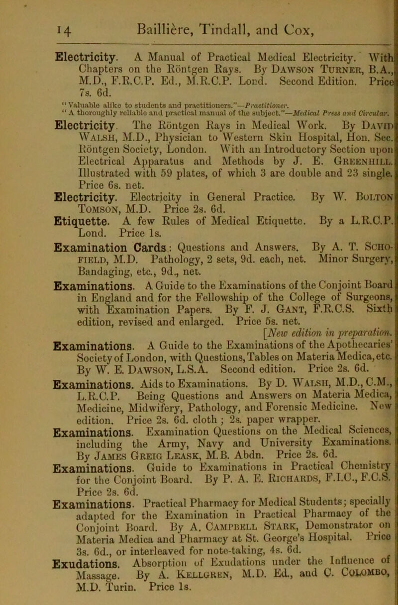 Electricity. A Manual of Practical Medical Electricity. With Chapters on the Rontgen Rays. By Dawson Turner, B.A., M.D., F.R.C.P. Ed., M.R.C.P. Lond. Second Edition. Price 7s. 6d. “ Vahmblo aliko to students and practitioners.”—PraelUioner. “ A tlioroughly rolijible and pr.ictical manual of the subject.”—iledieaX Press and Cirevlar. Electricity. The Rontgen Rays in Medical Work. By David WAI.SH, M.D., Physician to Western Skin Hospital, Hon. Sec. Rontgen Society, London. With an Introductory Section upon Electrical Apparatus and Methods by J. E. Greeniiill. Illustrated with 59 plates, of which 3 are double and 23 single. Price 6s. net. Electricity. Electricity in General Practice. By W. Bolton Tomson, M.D. Price 2s. 6d. Etiquette. A few Rules of Medical Etiquette. By a L.R.C.P. Lond. Price Is. Examination Cards: Questions and Answers. By A. T. Scho- field, M.D. Pathology, 2 sets, 9d. each, net. Minor Surgery, Bandaging, etc., 9d., net. Examinations. A Guide to the Examinations of the Conjoint Board in England and for the Fellowship of the College of Surgeons, with Examination Papers. By F. J. Gant, F.R.C.S. Sixth edition, revised and enlarged. Price 5s. net. [New edition in preparation. Examinations. A Guide to the Examinations of the Apothecaries’ Society of London, with Questions, Tables on Materia Medica, etc. By W. E. Dawson, L.S.A. Second edition. Price 2s. 6d. Examinations. Aids to Examinations. By D. Walsh, M.D., C.M., L. R.C.P. Being Questions and Answers on Materia Medica, Medicine, Midwifery, Pathology, and Forensic Medicine. New edition. Price 2s. 6d. cloth ; 2s. paper wrapper. Examinations. Examination Questions on the Medical Sciences, including the Army, Navy and University Examinations. By JAMFJ5 Greig Leask, M.B. Abdn. Price 2s. 6d. Examinations. Guide to Examinations in Practical Chemistry for the Conjoint Board. By P. A. E. Richards, F.I.C., F.C.S. Price 2s. 6d. Examinations. Practical Pharmacy for Medical Students; specially adajited for the Examination in Practical Pharmacy of the Conjoint Board. By A. Campbell Stark, Demonstrator on Materia Medica and Pharmacy at St. George’s Hospital. Price 3s. 6d., or interleaved for note-taking, 4s. 6d. Exudations. Absorption of Exudations under the Influence of Massage. By A. Kellgken, M.D. Ed., and C. CobOMBO,