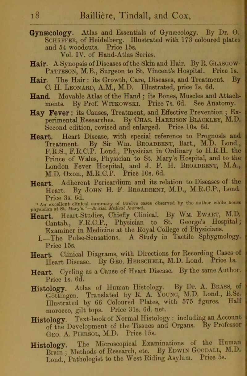 Gynaecology. Atlas and Essentials of Gynaecology. By Dr. O. Schaffer, of Heidelberg. Illustrated with 173 coloured plates and 54 woodcuts. Price 15s. Vol. IV. of Hand-Atlas Series. Hair. A Synopsis of Diseases of the Skin and Hair. By R. Glasgow- Patteson, M.B., Surgeon to St. Vincent’s Hospital. Price Is. Hair. The Hair : its Growth, Care, Diseases, and Treatment. By C. H. Leonard, AM., M.D. Illustrated, price 7s. 6d. Hand. Movable Atlas of the Hand; its Bones, Muscles and Attach- ments. By Prof. WiTKOWSKl. Price 7s. 6d. See Anatomy. Hay Fever: its Causes, Treatment, and Effective Prevention ; Ex- perimental Researches. By Chas. Harrison Blackley, M.D, Second edition, revised and enlarged. Price 10s. 6d. Heart. Heart Disease, with special reference to Prognosis and Treatment. By Sir Wm. Broadbent, Bart., M.D. Lond., F.R.S., F.R.C.P. Lond., Physician in Ordinary to H.R.H. the Prince of Wales, Physician to St. Mary’s Hospital, and to the London Fever Hospital, and J. F. H. Broadbent, M.A., M.D. Oxon., M.R.C.P. Price lOs. 6d. Heart. Adherent Pericardium and its relation to Diseases of the Heart. By John H. F. Broadbent, M.D., M.R.C.P., Lond. Price 3s. 6d. An excellent cliniciil summary of twelve cases observed by the author whUe house physician at 8t. Mary’s.—Britith Medical Journal. Heart. Heart-Studies, Chiefly Clinical. By Wm. Ewart, M.D. Cantab., F.R.C.P., Physician to St. George’s Hospital; Examiner in Medicine at the Royal College of Physicians. I.—The Pulse-Sensations. A Study in Tactile Sphygmology. Price 15s. Heart. Clinical Diagrams, with Directions for Recording Cases of Heart Disease. By Geo. Hersciiell, M.D. Lond. Price Is. Heart. Cycling as a Cause of Heart Disease. By the same Author. Price Is. 6d. Histology. Atlas of Human Histology. By Dr. A. Brass, of Gottingen. Translated by R. A. Young, M.D. Lond., B.Sc. Illustrated by 66 Coloured Plates, with 575 figures. Half morocco, gilt tops. Price 31s. fid. net. Histology. Text-book of Normal Histology : including an Account of the Development of the Tissues and Organs. By Professor Geo. a. Piersol, M.D. Price 15s. Histology. The Microscopical Examinations of the Human Brain ; Methods of Research, etc. By Edwin Goodall, M.D, Lond., Pathologist to the West Riding Asylum. Price 5s.