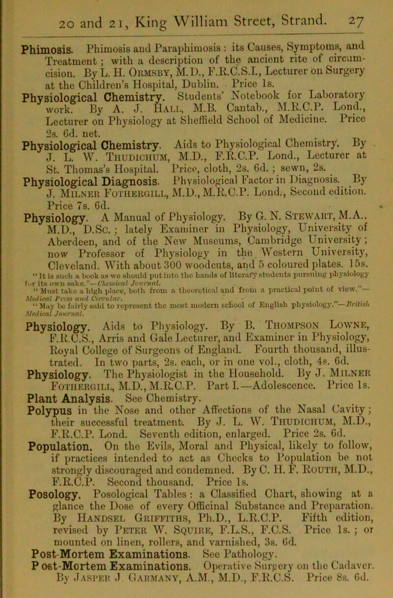 PhidOsis. Phimosis auJ Paraphimosis : its Causes, Symptoms, and Treatment; with a description of the ancient rite of circum- cision. By L. H. Ormsby, M.D., F.R.C.S.I., Lecturer on Surgery at the Children’s Hospital, Dublin. Price Is. Physioloffical Chemistry. Students’ Notebook for Laboratory work. By A. J. Hall, M.B. Cantab., M.R.C.P. Lond., Lecturer on Physiology at Sheffield School of Medicine. Price 2s. 6d. net. Physiological Chemistry. Aids to Physiological Chemistry. By J. L. W. Thudichum, M.D., F.R.C.P. Lond., Lecturer at St. Thomas’s Hospital. Price, cloth, 2s. 6d. ; sewn, 2s. Physiological Diagnosis. Physiological Factor in Diagnosis. By J. Milner Fothergill, M.D., M.R.C.P. Lond., Second edition. Price 7s. 6d. Physiology. A Manual of Physiology. By G. N. Stewart, M.A.. M.D., D.Sc.; lately Examiner in Physiology, University of Aberdeen, and of the New Museums, Cambridge University; now Professor of Physiology in the Mestern Universit)’, Cleveland. With about 300 woodcuts, and 5 coloured plates. 15s. It is such ft book ns wo should p<it into the bands of literary students pursuing physiology f<.r its own sake.”—Chemical Jovi~nal. „ “ Jlust take a high place, both from a thcorctic:U and from a practic.al jioint of view. — Medical I'cegi and Circular. _ “ May l>e fairly said to rei)rcsent the most modem school of English physiology. —Jlntinh .Medical Journal. Physiology. Aids to Physiology. By B. Thompson Lowne, F.R.C.S., Arris and Gale Lecturer, and Examiner in Physiology, Royal College of Surgeons of England. Fourth thousand, illus- trated. In two ])arts, 2s. each, or in one vol., cloth, 4s. Gd. Physiology. The Physiologist in the Household. By J. Milner Fothergilt^ M.D.,M.R.C.P. Parti.—Adolescence. Price Is. Plant Analysis. See Chemistry. Polypus in the Nose and other Affections of the Nasal Cavity; their successful treatment. By J. L. W. Tiiudichum, M.D., F.R.C.P. Lond. Seventh edition, enlarged. Price 2s. Gd. Population. On the Evils, Moral and Physical, likely to follow, if practices intended to act as Checks to Population be not strongly discouraged and condemned. By C. H. F. RoUTll, M.D., F.R.C.P. Second thousand. Price Is. Posology. Posological Tables : a Classified Chart, showing at a glance the Dose of every OflBcinal Substance and Preparation. By Handsel Griffiths, Ph.D., L.R.C.P. Fifth edition, revised by Peter W. Squire, F.L.S., F.C.S. Price Is. ; or mounted on linen, rollers, and varnished, 3s. Gd. Post Mortem Examinations. See Pathology. P Ofit-Mortem Examinations. Operative Surgery on the Cadaver. By Jasi’EB j Gabmany, A.M., M.D., F.R.C.S. Price 8s. Gd.