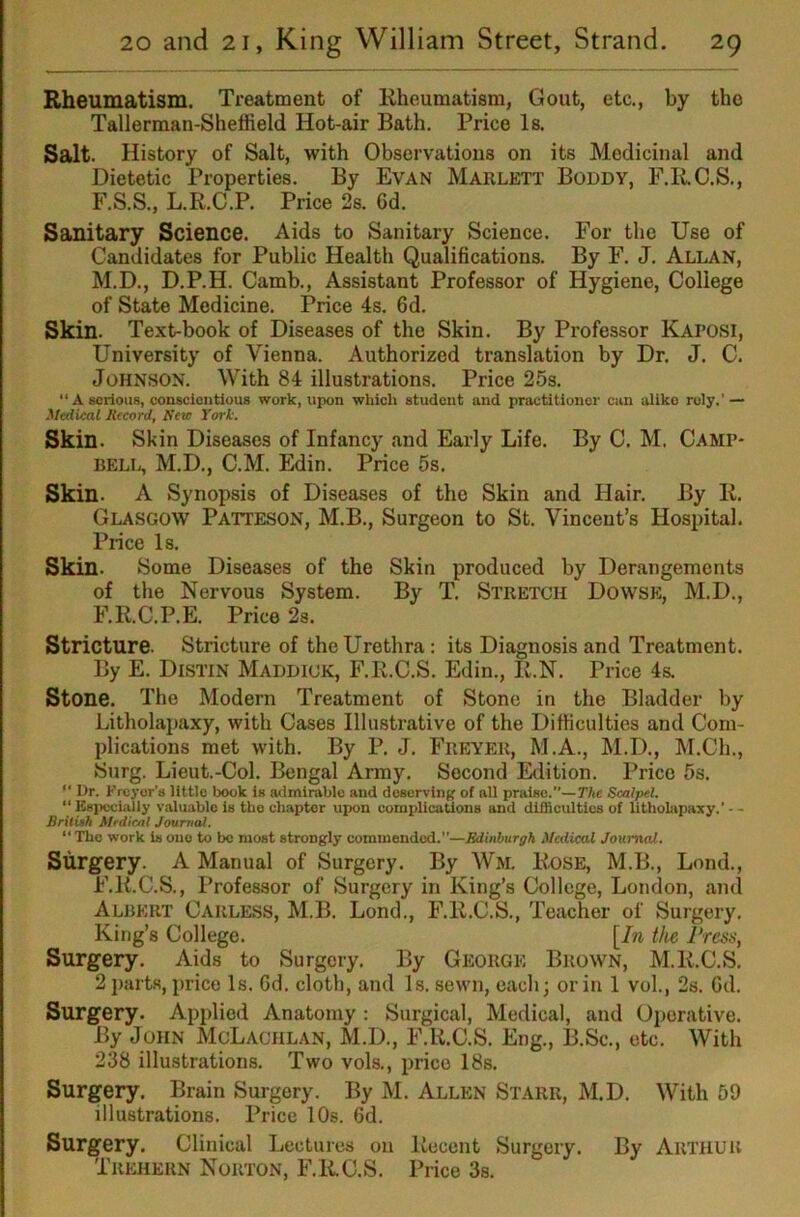 Rheumatism. Treatment of Rheumatism, Gout, etc., by the Tallerman-Sheffield Hot-air Bath. Price Is. Salt. History of Salt, with Observations on its Medicinal and Dietetic Properties. By Evan Marlett Boddy, F.RC.S., F.S.S., L.R.C.P. Price 2s. 6d. Sanitary Science. Aids to Sanitary Science. For the Use of Candidates for Public Health Qualifications. By F. J. Allan, M.D., D.P.H. Camb., Assistant Professor of Hygiene, College of State Medicine. Price 4s. fid. Skin. Text-book of Diseases of the Skin. By Professor Kaposi, University of Vienna. Authorized translation by Dr. J. C. Johnson. With 84 illustrations. Price 25s. “ A serious, conscientious work, upon which student and practitioner can aliko roly.’ — Medical Record, Hew York. Skin. Skin Diseases of Infancy and Early Life. By C. M. Camp- bell, M.D., C.M. Edin. Price 5s. Skin. A Synopsis of Diseases of the Skin and Hair. By R. Glasgow Patteson, M.B., Surgeon to St. Vincent’s Hospital. Price Is. Skin. Some Diseases of the Skin produced by Derangements of the Nervous System. By T. Stretch Dowse, M.D., F.R.C.P.E. Price 2s. Stricture. Stricture of the Urethra: its Diagnosis and Treatment. By E. Distin Maddick, F.R.C.S. Edin., R.N. Price 4s. Stone. The Modern Treatment of Stone in the Bladder by Litholapaxy, with Cases Illustrative of the Difficulties and Com- plications met with. By P. J. Freyer, M.A., M.D., M.Ch., Surg. Lieut.-Col. Bengal Army. Second Edition. Price 5s. “ Or. Freyor’s little book is admirable and desorvinK of all praise.”—The Scalpel. “ Esiwcially valuable is the chapter upon coinplicaUons and difficulties of litholapaxy.’ - - Briluh Mrdicnl Journal. “ The work is one to be most strongly commended.”—Edinburgh Medical Journal. Surgery. A Manual of Surgery. By Wm. Rose, M.B., Lmid., F.R.C.S., Professor of Surgery in King’s College, London, and Albert Carless, M.B. Lond., F.R.C.S., Teacher of Surgery. King’s College. [In the I’rcss, Surgery. Aids to Surgery. By George Brown, M.R.C.S. 2 parts, price Is. fid. cloth, and Is. sewn, each; or in 1 vol., 2s. fid. Surgery. Applied Anatomy : Surgical, Medical, and Operative. By John McLachlan, M.D., F.R.C.S. Eng., B.Sc., etc. With 238 illustrations. Two vols., price 18s. Surgery. Brain Surgery. By M. Allen Starr, M.D. With 69 illustrations. Price 10s. fid. Surgery. Clinical Lectures on Recent Surgery. By Arthur Trehern Norton, F.RC.S. Price 3s.