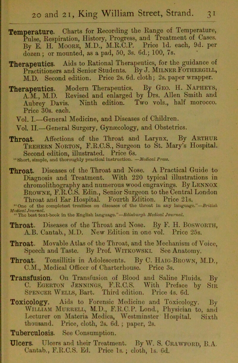 Temperature. Charts for Recording the Range of Temperature, Pulse, Respiration, History, Progress, and Treatment of Cases. By E. H. Moore, M.D., M.R.C.P. Price Id. each, 9d. per dozen; or mounted, as a pad, 50, 3s. 6d.; 100, 7s. Therapeutics. Aids to Rational Therapeutics, for the guidance of Practitioners and Senior Students. By J. Milner Fothergill, M.D. Second edition. Price 2s. 6d. cloth; 2s. paper wrapper. Therapeutics. Modem Therapeutics. By Geo. H. Napheys, A.M., M.D. Revised and enlarged by Drs. Allen Smith and Aubrey Davis. Ninth edition. Two vols., half morocco. Price 30s. each. Vol. I.—General Medicine, and Diseases of Children. Vol. II.—General Surgery, Gynaecology, and Obstetrics. Throat. Affections of the Throat and Larynx, By Arthur Trehern Norton, F.R.C.S., Surgeon to St. Mary’s Hospital. Second edition, illustrated. Price 6s. “ Short, simple, and thorougldy practical instruction. —Medical Press. Throat. Diseases of the Throat and Nose. A Practical Guide to Diagnosis and Treatment. With 220 typical illustrations in chromolithography and numerous wood engravings. By Lennox Browne, F.R.C.S. Edin., Senior Surgeon to the Central London Throat and Ear Hospital. Fourth Rlition. Price 21s. One of the complotcst treatises on diseases of the throat in any laugui>go.”—British Medical Journal. “ The best text-book in the English language.—Edinburgh Medical Journal. Throat. Diseases of the Throat and Nose. By F. H. Bosworth, 7V.B. Cantab., M.D. New Edition in one vol. Price 25s. Throat. Movable Atlas of the Throat, and the Mechanism of Voice, Speech and Taste. By Prof. Witkowski. See Anatomy. Throat. Tonsillitis in Adolescents. By C. Haig-Brow'N, M.D., C.M., Medical Officer of Charterhouse. Price 3s. Transfusion. On Transfusion of Blood and Saline Fluids. By C. Egerton Jennings, F.R.C.S. With Preface by Sir Spencer Wells, Bart. Third edition. Price 4s. 6d. Toxicology. Aids to Forensic Medicine and Toxicology. By William Murrell, M.D., F.R.C.P. Lond., Physician to, and Lecturer on Materia Medica, Westminster Hospital. Sixth thousand. Price, cloth, 2s. 6d. ; paper, 2s. Tuberculosis. See Consumption. Ulcers. Ulcers and their Treatment. By W. S. Crawford, B.A. Cantab., F.R.C.S. Ed. Price Is.; cloth. Is. Gd.