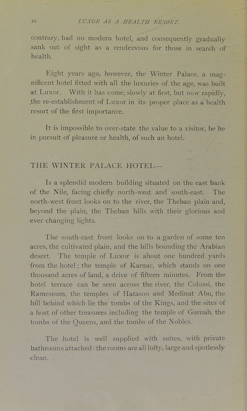 contrary, had no modern hotel, and consequently gradually sank out of sight as a rendezvous for those in search of health. Eight years ago, however, the Winter Palace, a mag- nificent hotel fitted with all the luxuries of the age, was built at Luxor. With it has come, slowly at first, but now rapidl}-, ^the re-establishment of Luxor in its proper place as a health resort of the first importance. It is impossible to over-state the value to a visitor, be he in pursuit of pleasure or health, of such an hotel. THE WINTER PALACE HOTEL— Is a splendid modern building situated on the east bank of the Nile, facing chiefly north-west and south-east. The north-west front looks on to the river, the Theban plain and, beyond the plain, the Theban hills with their glorious and ever changing lights. The south-east front looks on to a garden of some ten acres, the cultivated plain, and the hills bounding the Arabian desert. The temple of Inixor is about one hundred yards from the hotel; the temple of Karnac, which stands on one thousand acres of land, a drive of fifteen minutes. From the hotel terrace can be seen across the river, the Colossi, the Rameseum, the temples of Hatasoo and Medinat Abu, the hill behind which lie the tombs of the Kings, and the sites of a host of other treasures including the temple of Gurnah, the tombs of the Queens, and the tombs of the Nobles. The hotel is well supplied with suites, with private bathrooms attached : the rooms are all lofty, large and spotlessly clean. ,