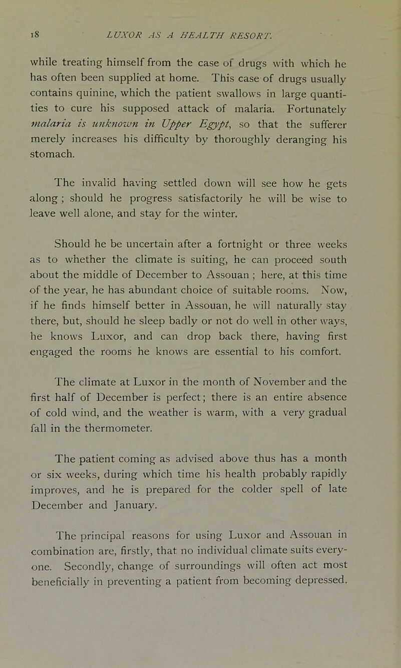 while treating himself from the case of drugs with which he has often been supplied at home. This case of drugs usually contains quinine, which the patient swallows in large quanti- ties to cure his supposed attack of malaria. Fortunately malaria is unhiown in Upper Egypt, so that the sufferer merely increases his difficulty by thoroughly deranging his stomach. The invalid having settled down will see how he gets along ; should he progress satisfactorily he will be wise to leave well alone, and stay for the winter. Should he be uncertain after a fortnight or three weeks as to whether the climate is suiting, he can proceed south about the middle of December to Assouan ; here, at this time of the year, he has abundant choice of suitable rooms. Now, if he finds himself better in Assouan, he will naturally stay there, but, should he sleep badly or not do well in other ways, he knows Luxor, and can drop back there, having first engaged the rooms he knows are essential to his comfort. The climate at Luxor in the month of November and the first half of December is perfect; there is an entire absence of cold wind, and the weather is warm, with a very gradual fall in the thermometer. The patient coming as advised above thus has a month or six weeks, during which time his health probably rapidly improves, and he is prepared for the colder spell of late December and January. The principal reasons for using Lu.xor and Assouan in combination are, firstly, that no individual climate suits every- one. Secondly, change of surroundings will often act most beneficially in preventing a patient from becoming depressed.