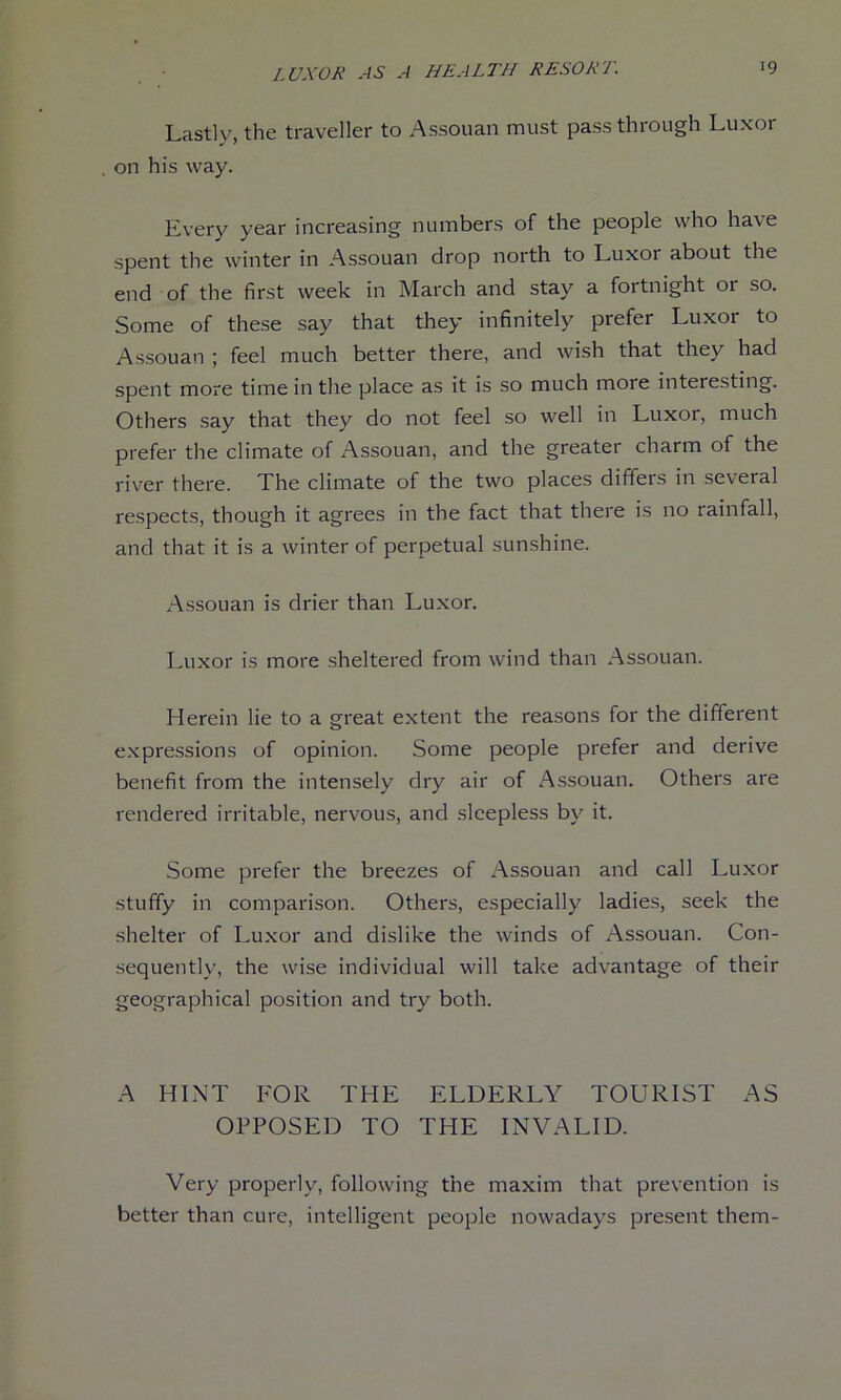 Lastly, the traveller to Assouan must pass through Luxor , on his way. Every year increasing numbers of the people who have spent the winter in Assouan drop north to Luxor about the end of the first week in March and stay a fortnight or so. Some of these say that they infinitely prefer Luxor to Assouan ; feel much better there, and wish that they had spent more time in the place as it is so much more interesting. Others say that they do not feel so well in Luxor, much prefer the climate of Assouan, and the greater charm of the river there. The climate of the two places differs in several respects, though it agrees in the fact that there is no rainfall, and that it is a winter of perpetual sunshine. Assouan is drier than Luxor. Luxor is more sheltered from wind than Assouan. Herein lie to a great extent the reasons for the different expressions of opinion. Some people prefer and derive benefit from the intensely dry air of Assouan. Others are rendered irritable, nervous, and sleepless by it. Some prefer the breezes of Assouan and call Luxor stuffy in comparison. Others, especially ladies, seek the shelter of Luxor and dislike the winds of Assouan. Con- sequently, the wise individual will take advantage of their geographical position and try both. A HINT FOR THE ELDERLY TOURIST AS OPPOSED TO THE INVALID. Very properly, following the maxim that prevention is better than cure, intelligent people nowadays present them-