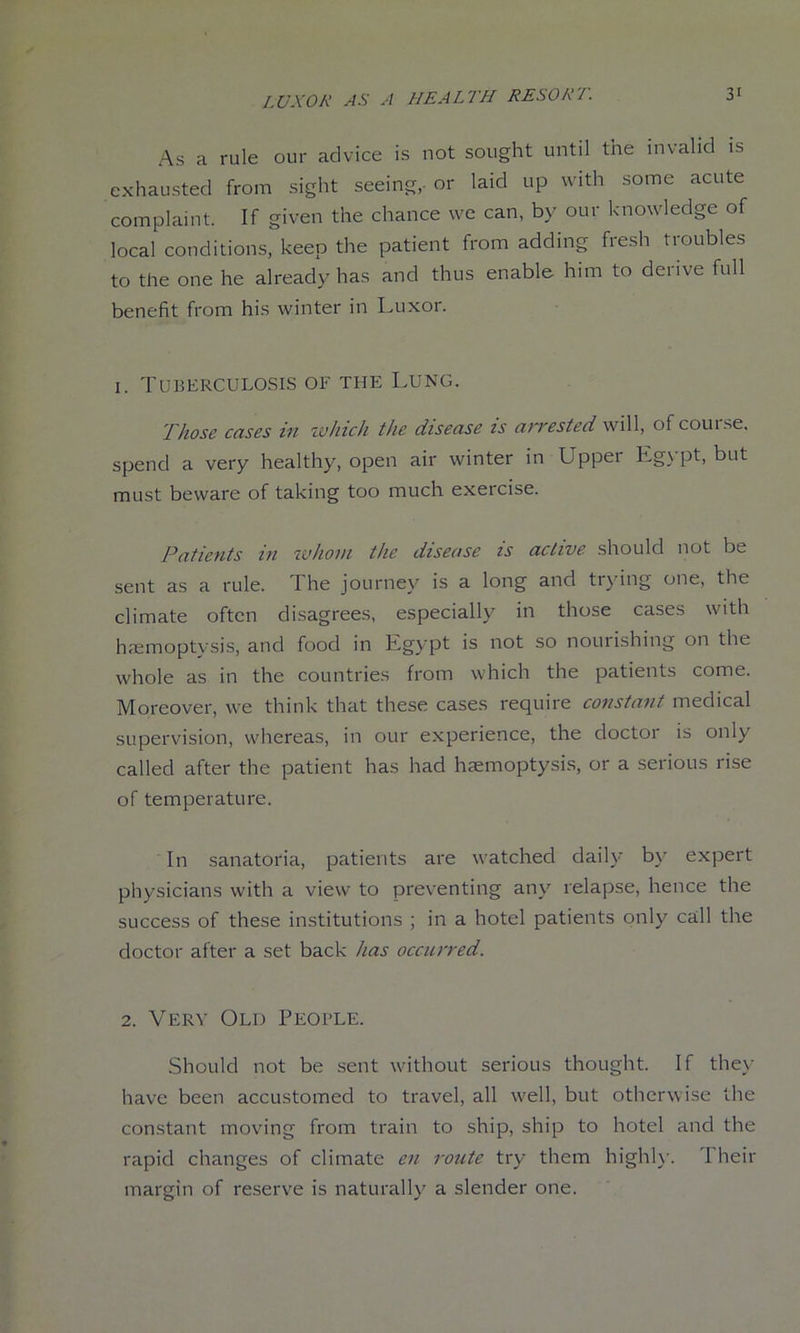 As a rule our advice is not sought until the invalid is exhausted from sight seeing,- or laid up with some acute complaint. If given the chance we can, by our knowledge of local conditions, keep the patient from adding fre.sh troubles to the one he already has and thus enable him to derive full benefit from his winter in Luxor. 1. Tuberculosis of the Lung. Those cases in which the disease is aiTested will, of coui se, spend a very healthy, open air winter in Upper Egypt, but must beware of taking too much exercise. Patients in ivhoni the disease is active should not be sent as a rule. The journey is a long and trying one, the climate often disagrees, especially in those cases with hminoptysis, and food in Egypt is not so nourishing on the whole as in the countries from which the patients come. Moreover, we think that these cases require constant medical supervision, whereas, in our experience, the doctor is only called after the patient has had hemoptysis, or a serious rise of temperature. In sanatoria, patients are watched daily by expert physicians with a view to preventing any relapse, hence the success of these institutions ; in a hotel patients only call the doctor after a set back has occurred. 2. Very Old People. Should not be sent without serious thought. If they have been accustomed to travel, all well, but otherwise the constant moving from train to ship, ship to hotel and the rapid changes of climate en route try them highh'. 1 heir margin of reserve is naturally a slender one.