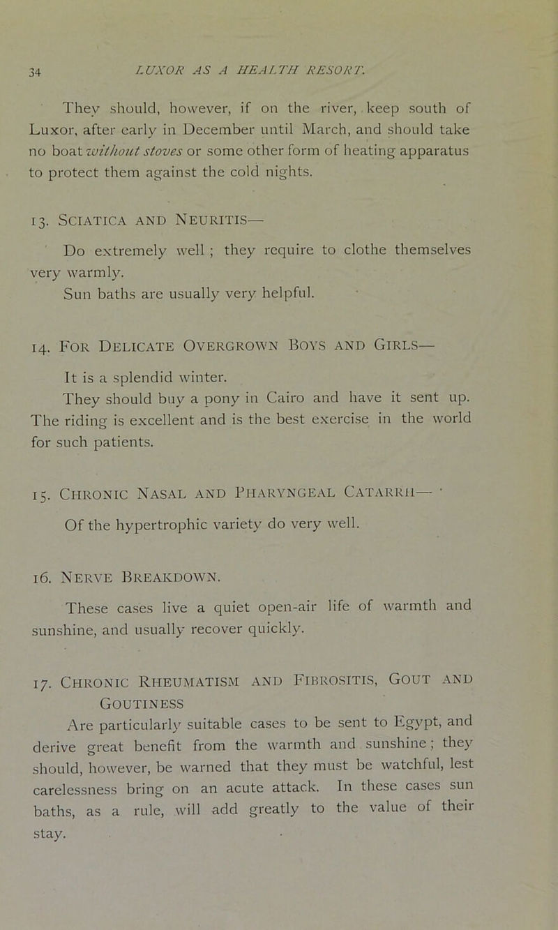 They should, however, if on the river, keep south of Luxor, after early in December until March, and should take no hoa.twilhoict stoves or some other form of heating apparatus to protect them against the cold nights. 13. Sciatica and Neuritis- Do extremely well ; they require to clothe themselves very warmly. Sun baths are usually very helpful. 14. For Delicate Overgrown Boys and Girls— It is a splendid winter. They should buy a pony in Cairo and have it sent up. The riding is excellent and is the best exercise in the world for such patients. 15. Chronic Nasal and Pharyngeal Catarrh— Of the hypertrophic variety do very well. 16. Nerve Breakdown. These cases live a quiet open-air life of warmth and sunshine, and usually recover quickly. 17. Chronic Rheumatism and Fibrositis, Gout and Goutiness Are particularly suitable cases to be sent to Egypt, and derive great benefit from the warmth and sunshine; they should, however, be warned that they must be watchful, lest carelessness bring on an acute attack. In these cases sun baths, as a rule, will add greatly to the value of theii stay.